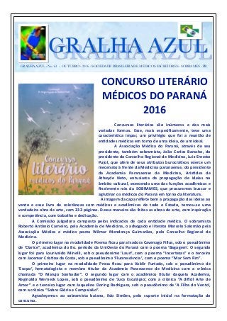 GRALHA AZUL - No. 61 - OUTUBRO - 2016 - SOCIEDADE BRASILEIRA DE MÉDICOS ESCRITORES - SOBRAMES - PR
GRALHA AZULGRALHA AZUL
CONCURSO	
  LITERÁRIO	
  	
  
MÉDICOS	
  DO	
  PARANÁ	
  
2016	
  
	
   	
   Concursos	
   literários	
   são	
   inúmeros	
   e	
   das	
   mais	
  
variadas	
   formas.	
   Esse,	
   mais	
   especiﬁcamente,	
   teve	
   uma	
  
caracterísMca	
   ímpar,	
   um	
   privilégio	
   que	
   foi	
   a	
   reunião	
   de	
  
enMdades	
  médicas	
  em	
  torno	
  de	
  uma	
  ideia,	
  de	
  um	
  ideal.	
  	
  
	
   	
   A	
   Associação	
   Médica	
   do	
   Paraná,	
   através	
   de	
   seu	
  
presidente,	
   também	
   sobramista,	
   João	
   Carlos	
   Baracho,	
   do	
  
presidente	
  do	
  Conselho	
  Regional	
  de	
  Medicina,	
  Luiz	
  Ernesto	
  
Pujol,	
  que	
  além	
  de	
  seus	
  atributos	
  burocráMcos	
  exerce	
  um	
  
mecenato	
  à	
  frente	
  da	
  Medicina	
  paranaense,	
  do	
  presidente	
  
da	
   Academia	
   Paranaense	
   de	
   Medicina,	
   ArisMdes	
   de	
  
Athayde	
   Neto,	
   entusiasta	
   da	
   propagação	
   de	
   ideias	
   no	
  
âmbito	
  cultural,	
  exercendo	
  uma	
  das	
  funções	
  acadêmicas	
  e	
  
ﬁnalmente	
   nós	
   da	
   SOBRAMES,	
   que	
   procuramos	
   buscar	
   e	
  
agluMnar	
  os	
  médicos	
  do	
  Paraná	
  em	
  torno	
  da	
  literatura.	
  	
  
	
   A	
  imagem	
  da	
  capa	
  reﬂete	
  bem	
  a	
  propagação	
  das	
  ideias	
  ao	
  
vento	
   e	
   esse	
   livro	
   de	
   coletâneas	
   com	
   médicos	
   e	
   acadêmicos	
   de	
   todo	
   o	
   Estado,	
   tornou-­‐se	
   uma	
  
verdadeira	
  obra	
  de	
  arte,	
  com	
  232	
  páginas.	
  Dessa	
  maneira	
  são	
  feitas	
  as	
  obras	
  de	
  arte,	
  com	
  inspiração	
  
e	
  competência,	
  com	
  trabalho	
  e	
  dedicação.	
  
	
   A	
   Comissão	
   julgadora	
   composta	
   pelos	
   indicados	
   de	
   cada	
   enMdade	
   médica.	
   O	
   sobramista	
  
Roberto	
  Antônio	
  Carneiro,	
  pela	
  Academia	
  de	
  Medicina,	
  o	
  advogado	
  e	
  literato	
  Marcelo	
  Salomão	
  pela	
  
Associação	
   Médica	
   e	
   médico	
   poeta	
   Wilmar	
   Mendonça	
   Guimarães,	
   pelo	
   Conselho	
   Regional	
   de	
  
Medicina.	
  
	
   O	
  primeiro	
  lugar	
  na	
  modalidade	
  Poema	
  ﬁcou	
  para	
  Isadora	
  Cavenago	
  Fillus,	
  sob	
  o	
  pseudônimo	
  
de	
  ‘Clarice”,	
  acadêmica	
  do	
  8o.	
  período	
  da	
  UniOeste	
  do	
  Paraná	
  com	
  o	
  poema	
  ‘Bagagem’.	
  O	
  segundo	
  
lugar	
  foi	
  para	
  Lourivaldo	
  Minelli,	
  sob	
  o	
  pseudonimo	
  ‘Lauri’,	
  com	
  o	
  poema	
  “Incertezas”	
  e	
  o	
  terceiro	
  
com	
  Jacemar	
  CrisMna	
  da	
  Costa,	
  sob	
  o	
  pseudônimo	
  ‘Fluorescência’,	
  	
  com	
  o	
  poema	
  “Mar	
  Sem	
  Fim”.	
  	
  	
  
	
   O	
   primeiro	
   lugar	
   na	
   modalidade	
   Prosa	
   ﬁcou	
   para	
   Valdir	
   Furtado,	
   sob	
   o	
   pseudônimo	
   de	
  
‘Esopo’,	
   hematologista	
   e	
   membro	
   Mtular	
   da	
   Academia	
   Paranaense	
   de	
   Medicina	
   com	
   a	
   crônica	
  
chamada	
   “O	
   Marujo	
   Sonhador”.	
   O	
   segundo	
   lugar	
   com	
   o	
   acadêmico	
   Mtular	
   daquela	
   Academia,	
  
Reginaldo	
   Werneck	
   Lopes,	
   sob	
   o	
   pseudônimo	
   de	
   ‘Juca	
   Esculápio’,	
   com	
   a	
   crônica	
   “A	
   dimcil	
   Arte	
   de	
  
Amar”	
  e	
  o	
  terceiro	
  lugar	
  com	
  Jaqueline	
  Doring	
  Rodrigues,	
  sob	
  o	
  pseudônimo	
  de	
  ‘A	
  Filha	
  do	
  Vento’,	
  
com	
  a	
  crônica	
  “Sobre	
  Glória	
  e	
  Compaixão”.	
  
	
   Agradeçemos	
   ao	
   sobramista	
   baiano,	
   Ildo	
   Simões,	
   pelo	
   suporte	
   inicial	
   na	
   formatação	
   do	
  
concurso.	
  
 