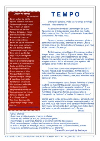  	
         Oração Ao Tempo
                                 Caetano Veloso     !         TEMPO
              És um senhor tão bonito
              Quanto a cara do meu filho            !     O tempo é parceiro. Pode ser. O tempo é inimigo.
              Tempo tempo tempo tempo               Pode ser. Tento entendê-lo.
              Vou te fazer um pedido
              Compositor de destinos                !     Há dois anos deixei de usar relógios de pulso.
                                                    Aposentei-os. O tempo parece igual. Eu é que mudei.
              Tambor de todos os rítmos
                                                    Mudo todos os dias. Ele não. Continua voraz. Inexorável.
              Entro num acordo contigo
                                                    Contundente. Às vezes, feroz.
              Por seres tão inventivo
              E pareceres contínuo                  !       Drumond, na sua poesia descreve como gênio, o
              És um dos deuses mais lindos          ser humano que dissecou o tempo e o dividiu. Criou o
              Que sejas ainda mais vivo             começo, meio e ﬁm. Com direito a renovação e a um novo
              No som do meu estribilho              início, chamado Esperança.
              Tempo tempo tempo tempo
              Ouve bem o que te digo                !     Tento imaginar como Castro Alves pensava sobre o
                                                    tempo. Viveu. Lutou. Brilhou. E jovem, morreu. Mas vive
              Peço-te o prazer legítimo
                                                    para nós. Sua vida é um colossal templo ao tempo.
              E o movimento preciso
                                                    Mostra-nos ou melhor ensina-nos que há muito para fazer
              Quando o tempo for propício           em pouco tempo. Ainda há ouvidos para a poesia. Há
              De modo que o meu espírito            corações para o melhor da humanidade.
              Ganhe um brilho definido
              E eu espalhe benefícios               !      O que fazer com o novo tempo chamado 2012?
              O que usaremos prá isso               Não uso relógio. Sigo meu coração, minhas paixões,
              Fica guardado em sigilo               determinacões. Aprendo em Drumond a criar a Esperança
                                                    e usá-la como Antônio Frederico de Castro Alves em seus
              Apenas contigo e comigo
                                                    apenas 24 anos.
              E quando eu tiver saído
              Para fora do teu círculo              !      Caetano negocia com o Tempo. Pede-lhe o “prazer
              Não serei nem terás sido              legítimo e o movimento preciso”, e que seu “espírito
              Ainda assim acredito                  ganhe um brilho deﬁnido e espalhe benefícios”. É um
              Ser possível reunirmo-nos             poeta com poesia e ação. Demonstra musicalmente a
              Num outro nível de vínculo            humildade em pedir ao Tempo, desde que ele é o
              Portanto peço-te aquilo               “compositor de destinos” e “tambor de todos os ritmos”.
              E te ofereço elogios
                                                    Vamos usar o tempo sem que ele nos use. Vamos cheirar,
              Nas rimas do meu estilo
                                                    vestir, investir, engravidar o tempo, e que seja pródigo na
              Tempo tempo tempo tempo...
                                                    sua prole. Que nos suporte até a sensação ﬁnal de termos
       OUÇA EM:
       http://letras.terra.com.br/caetano-veloso/
                                                    bem vivido, bem dividido, bem sonhado, bem feito o bem,
                                                    até “sairmos para fora do teu círculo” - Tempo.
                                                    !       !       !     !      !     !      SPitaki
              “Cortar o tempo
               Quem teve a idéia de cortar o tempo em fatias,
               a que se deu o nome de ano, foi um indivíduo genial.
               Industrializou a esperança, fazendo-a funcionar no limite da exaustão.
               Doze meses dão para qualquer ser humano se cansar e entregar os pontos.
               Aí entra o milagre da renovação e tudo começa outra vez, com outro número e outra
               vontade de acreditar que daqui pra diante vai ser diferente”
                                                                  Carlos Drummond de Andrade

BOLETIM MENSAL - SOBRAMES PARANÁ - GRALHA AZUL No 19 - JANEIRO 2012                                          2
 