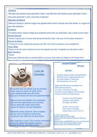 Confúcio
“Mil dias não bastam para aprender o bem; mas Mil dias não bastam para aprender o bem;
mas para aprender o mal, uma hora é demais.”
Marquês de Maricá
“Nenhum tempo e nenhum lugar nos agrada tanto como o tempo que não existe, e o lugar em
que não estamos.”
Confúcio
“O mestre disse: Quem chega aos quarenta anos sem ser estimado, não o será nunca mais.”
Herbert Spencer
“Tempo é aquilo que o homem está sempre tentando matar, mas que no fim acaba matando-o.”
Honoré de Balzac
“O tempo é o único capital das pessoas que têm como fortuna apenas a sua inteligência.”
Oscar Wilde
“Cada um de nós para o tempo em busca do segredo da vida. O segredo da vida está na arte.”
Mário Quintana
“Tempo
Coisa que acaba de deixar a querida leitora um pouco mais velha ao chegar ao fim desta linha.”


                                                                                             ANEDOTÁRIO:
                                                        	                         	             	   	    SPitaki

                               Luis de                  	
                       	
                         O.V.N.I.

                               Camões                   	
  	
  	
  	
  	
  	
  	
  	
  Suspeito	
  objeto	
  voador	
  não	
  iden2ﬁcado
                                                        	
  	
  	
  	
  	
  	
  	
  	
  De	
  Norte	
  ao	
  Sul,	
  vagueia	
  pelo	
  Brasil	
  e
                                                        	
  	
  	
  	
  	
  	
  	
  	
  De	
  Leste	
  a	
  Oeste	
  é	
  	
  deslocado
                                                        	
  	
  	
  	
  	
  	
  	
  	
  No	
  ﬁrmamento,	
  vê-­‐se	
  a	
  mil
                       E
                   FAC
                         K                              	
  	
  	
  Objeto	
  iden2ﬁcado	
  na	
  sociedade	
  com
                    BOO
                                                        	
  	
  	
  Alterna2vos	
  preceitos,	
  
 No mundo quis um tempo que se achasse                  	
  	
  	
  ora	
  verso,	
  	
  ora	
  prosa,	
  ora	
  ação
 o bem que por acerto ou sorte vinha;                   	
  	
  	
  Preenche	
  nossas	
  páginas	
  com	
  felicidade
 e, por experimentar que dita tinha,                    	
  	
  	
  Sempre	
  contente	
  e	
  sempre	
  prosa
 quis que a Fortuna em mim se experimentasse.
                                                        	
  	
  	
  	
  	
  	
  	
  	
  	
  	
  	
  	
  	
  	
  	
  	
  	
  	
  	
  	
  	
  	
  Ficamos	
  a	
  mercê	
  da	
  alegria
  Mas por que meu destino me mostrasse                  	
  	
  	
  	
  	
  	
  	
  	
  	
  	
  	
  	
  	
  	
  	
  	
  	
  	
  	
  	
  	
  	
  Amizade,	
  peito	
  aberto.
  que nem ter esperanças me convinha,                   	
  	
  	
  	
  	
  	
  	
  	
  	
  	
  	
  	
  	
  	
  	
  	
  	
  	
  	
  	
  	
  	
  Ao	
  longe,	
  nas	
  Minas
  nunca nesta tão longa vida minha
  cousa me deixou ver que desejasse.                    	
  	
  	
  	
  	
  	
  	
  	
  	
  	
  	
  	
  	
  	
  	
  	
  	
  	
  	
  	
  	
  	
  Acima,	
  o	
  céu	
  azul	
  anil	
  
                                                        	
  	
  	
  	
  	
  	
  	
  	
  	
  	
  	
  	
  	
  	
  	
  	
  	
  	
  	
  	
  	
  	
  Com	
  nuvens	
  e	
  estrelas	
  
  Mudando andei costume, terra e estado,                	
  	
  	
  	
  	
  	
  	
  	
  	
  	
  	
  	
  	
  	
  	
  	
  	
  	
  	
  	
  	
  	
  Como	
  é	
  bom	
  o	
  ser	
  U.F.O.	
  (*)
  por ver se se mudava a sorte dura;                    Dr. José Carlos Serufo
  a vida pus nas mãos de um leve lenho.                 Professor adjunto da FM-UFMG
                                                        Membro titular da Academia Mineira de Medicina
                                                        (Cad. 67)
  Mas (segundo o que o Céu me tem mostrado)             Membro titular da ABRAMES (Cad.10) e da Sobrames
  já sei que deste meu buscar ventura,                  Membro titular da Arcádia de Minas Gerais
                                                        Membro associado do IGHMG (Cad. 44)
  achado tenho já, que não a tenho.


BOLETIM MENSAL - SOBRAMES PARANÁ - GRALHA AZUL No 19 - JANEIRO 2012                                                                                                                             3
 