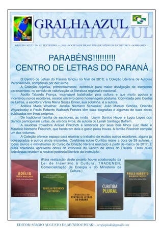 GRALHA AZUL - No. 82 FEVEREIRO — 2019 - SOCIEDADE BRASILEIRA DE MÉDICOS ESCRITORES - SOBRAMES -
GRALHA AZUL
GRALHA AZUL
EDITOR: SÉRGIO AUGUSTO DE MUNHOZ PITAKI - sergiopitaki@gmail.com
PARABÉNS!!!!!!!!!!
CENTRO DE LETRAS DO PARANÁ
O Centro de Letras do Paraná lançou no ﬁnal de 2018, a Coleção Literária de Autores
Paranaenses, compostas por dez livros.
A Coleção objetiva, primordialmente, contribuir para maior divulgação de escritores
paranaenses, no sentido de valorização da literatura regional e nacional.
Apollo Taborda França, incansável batalhador pela cultura e que muito apoiou e
incentivou novos escritores, recebe um livro como homenagem póstuma. Convidada pelo Centro
de Letras, a escritora Vânia Maria Souza Enner, sua sobrinha, é a autora.
Adélica Maria Woellner, Janske Niemann Schlenker, João Manuel Simões, Orlando
Wojczikosky e Paulo Roberto Walbach Prestes têm suas biograﬁas e algumas de suas obras
publicadas em livros próprios.
De tradicional família de escritores, as irmãs Liamir Santos Hauer e Lygia Lopes dos
Santos participaram juntas, de um dos livros, de autoria de Leilah Santiago Bufrem.
A saudosa trovadora Araceli Firedrich é lembrada por seus dois ﬁlhos Luiz Hélio e
Maurício Norberto Friedrich, que herdaram dela o gosto pelas trovas. A família Friedrich compõe
um dos volumes.
A Coleção oferece espaço para mostrar o trabalho de muitos outros escritores, alguns já
consagrados e outros ainda iniciantes. Coletânea sobre Curitiba reúne a obra de 39 autores -
todos alunos e ministrastes do Curso de Criação literária realizado a partir de marca de 2017. E
outra coletânea apresenta obras de cronistas do Centro de letras do Paraná. Estas duas
coletâneas revelam o notável potencial literário da instituição.
(Para realização deste projeto houve colaboração da
Lei de Incentivo à Cultura; TRADENER,
Comercialização de Energia e do Ministério da
Cultura.)
 