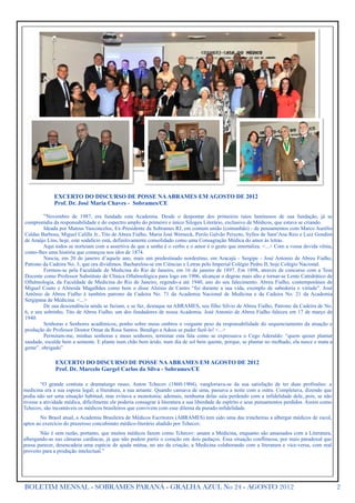 EXCERTO DO DISCURSO DE POSSE NA ABRAMES EM AGOSTO DE 2012
              Prof. Dr. José Maria Chaves - Sobrames/CE

         “Novembro de 1987, era fundada esta Academia. Desde o despontar dos primeiros raios luminosos de sua fundação, já se
compreendia da responsabilidade e do espectro amplo do primeiro e único Silogeu Literário, exclusivo de Médicos, que estava se criando.
         Ideada por Mateus Vasconcelos, Ex-Presidente da Sobrames RJ, em comum união (comunhão) - de pensamentos com Marco Aurélio
Caldas Barbosa, Miguel Calille Jr., Tito de Abreu Fialho, Maria José Werneck, Perilo Galvão Peixoto, Syllos de Sant’Ana Reis e Luiz Gondim
de Araújo Lins, hoje, este sodalício está, definitivamente consolidado como uma Consagração Médica do amor às letras.
         Aqui todos se norteiam com a assertiva de que a senha é o verbo e o amor é o gesto que imortaliza. <...> Com a vossa devida vênia,
conto-lhes uma história que começou nos idos de 1874.
         Nascia, em 20 de janeiro d’aquele ano, mais um predestinado nordestino, em Aracajú - Sergipe - José Antonio de Abreu Fialho,
Patrono da Cadeira No. 3, que ora dividimos. Bacharelou-se em Ciências e Letras pelo Imperial Colégio Pedro II, hoje Colégio Nacional.
         Formou-se pela Faculdade de Medicina do Rio de Janeiro, em 16 de janeiro de 1897. Em 1898, através de concurso com a Tese
Docente como Professor Substituto de Clínica Oftalmológica para logo em 1906, alcançar o degrau mais alto e tornar-se Lente Catedrático de
Oftalmologia, da Faculdade de Medicina do Rio de Janeiro, regendo-a até 1940, ano do seu falecimento. Abreu Fialho, contemporâneo de
Miguel Couto e Almeida Magalhães como bem o disse Aloísio de Castro “foi durante a sua vida, exemplo de sabedoria e virtude”. José
Antônio de Abreu Fialho é também patrono da Cadeira No. 71 da Academia Nacional de Medicina e da Cadeira No. 21 da Academia
Sergipana de Medicina. <...>
         De sua descendência ainda se faziam, e se faz, destaque na ABRAMES, seu filho Silvio de Abreu Fialho, Patrono da Cadeira de No.
6, e seu sobrinho, Tito de Abreu Fialho, um dos fundadores de nossa Academia. José Antonio de Abreu Fialho faleceu em 17 de março de
1940.
         Senhoras e Senhores acadêmicos, ponho sobre meus ombros o vergante peso da responsabilidade do sequenciamento da atuação e
produção do Professor Doutor Omar da Rosa Santos. Bendigo a Adeus se puder fazê-lo! <...>
         Permitam-me, minhas senhoras e meus senhores, terminar esta fala como se expressava o Cego Aderaldo: “quem quiser plantar
saudade, escalde bem a semente. E plante num chão bem árido, num dia de sol bem quente, porque, se plantar no molhado, ela nasce e mata a
gente”. obrigado”

              EXCERTO DO DISCURSO DE POSSE NA ABRAMES EM AGOSTO DE 2012
              Prof. Dr. Marcelo Gurgel Carlos da Silva - Sobrames/CE

        “O grande contista e dramaturgo russo, Anton Tchecov (1860-1904), vangloriava-se da sua satisfação de ter duas profissões: a
medicina era a sua esposa legal; a literatura, a sua amante. Quando cansava de uma, passava a noite com a outra. Completava, dizendo que
podia não ser uma situação habitual, mas evitava a monotonia; ademais, nenhuma delas saía perdendo com a infidelidade dele, pois, se não
tivesse a atividade médica, dificilmente ele poderia consagrar à literatura a sua liberdade de espírito e seus pensamentos perdidos. Assim como
Tchecov, são incontáveis os médicos brasileiros que convivem com esse dilema da pseudo-infidelidade.
        No Brasil atual, a Academia Brasileira de Médicos Escritores (ABRAMES) tem sido uma das trincheiras a albergar médicos de escol,
aptos ao exercício do prazeroso concubinato médico-literário aludido por Tchecov.
        Não é sem razão, portanto, que muitos médicos fazem como Tchecov: amam a Medicina, enquanto são amasiados com a Literatura,
albergando-as nas câmaras cardíacas, já que não podem partir o coração em dois pedaços. Essa situação conflituosa, por mais paradoxal que
possa parecer, desencadeia uma espécie de ajuda mútua, no ato da criação, a Medicina colaborando com a literatura e vice-versa, com real
proveito para a produção intelectual.”




BOLETIM MENSAL - SOBRAMES PARANÁ - GRALHA AZUL No 24 - AGOSTO 2012                                                                                2
 