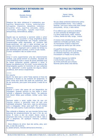 DEMOCRACIA E DITADURA DO                                                        NA PAZ DA FAZENDA
               AMOR
                         Meraldo Zisman                                                   Fahed Daher
                         Sobrames - PE                                                   Sobrames - PR



Ditadura (do latim dictatura) é substantivo que                               Na paz deste ambiente belamente calmo
significa despotismo, tirania, autoritarismo                                  a espiritualidade enche - me a cabeça
(arrogante, impositivo, despótico, violento),                                 fazendo com que a alma inda mais cresça
enquanto amor, significa amizade, afeto,                                      procurando, na luz, o belo salmo.
i n c l i n a ç ã o, d e d i c a ç ã o, l i g a ç ã o e s p i r i t u a l ,
benquerença, benevolência, apego...                                           É no silêncio que a alma se enobrece
                                                                              ao som somente da folhagem seca
                                                                              e a alma nada busca, nada impreca
Aquele que se aventurar a escrever sobre o amor                               e Deus, diante da vida, surge, cresce
corre o risco de sucumbir à força enigmática deste
sentimento. Principalmente nas línguas românicas,                             A música mais simples da aura mansa
caracterizadas pelas digressões, ao contrário das                             cadencia a emoção que baila, leve,
anglo-saxônicas, em que a ideia principal que se                              no movimento místico e descreve
deseja demonstrar é diretamente exposta. Enquanto                             a evolução do sonho que não cansa.
as ditaduras se esgarçam com o passar do tempo ou
são abortadas pelas revoltas, o amor a tudo resiste.                          A superfície da água cristalina,
O amor verdadeiro não se acaba nunca.                                         reflete a luz do sol como se as almas,
                                                                              os celestiais espíritos, em palmas,
*****                                                                         trouxessem a missão na luz divina.
Amar é como experimentar uma dor anteriormente
sentida, cuja perda temem os amantes. Saudade de                              O espírito repousa na matéria
uma lembrança triste e suave de dores passadas que                            e sinto levitar o sonho meu
se fazem presentes quando voltamos a amar. E                                  ao limite profundo que cresceu
apesar da sabedoria do "já vivido" nunca estamos tão                          fazendo parte desta vida etérea.
desprotegidos quanto no momento em que voltamos
a nos apaixonar- o amor quando nos segura, adeus
prudência, bom senso e experiência.

*****
Em resumo
Quem me dera que o amor fosse apenas à troca de
fantasias e fluidos ou do contacto de epidermes. O
amor entre dois seres não pode ser superficial, tem
de ser profundo, pois quem ama perde o medo de se
expor.

Portanto:
Explicar o amor não passa de um desperdício de
linguagem. Quando escrevo ou leio sobre o amor
recordo o alagoano Graciliano Ramo: “as palavras
não foram feitas para enfeitar, brilhar como falso
ouro”.

Escrever sobre o amor supõe mais do que um
impulso criativo e demanda mais do que uma
habilidade artesanal. Tudo bem, mais eu permaneço
com a indagação: Amar, para quê? Por um tempo
finito não vale a pena. E para sempre, impossível.

Mas voltando a ditadura, sei que inexiste forma mais
dolorosa de amadurecimento do que o fim de um
amor. É como a dor do existir. Assim como o
desprazer não é dor, o inverso do amor não é ódio e
sim o desprezo. De qualquer maneira, continuo
afirmando:

- Doce ditadura do amor. Que ela venha, pois, sem
ela, a vida não existiria.
E, desde sempre, inexiste democracia amorosa ...



 BOLETIM MENSAL - SOBRAMES PARANÁ - GRALHA AZUL No 24 - AGOSTO - 2012                                                   3
 