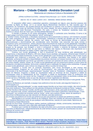 Mariana – Cidade Cidadã - Andréia Donadon Leal
                                        Mestranda em Literatura Cultura e Sociedade) UFV
                 JORNAL ALDRAVA CULTURAL - Utilidade Pública Municipal - Lei n° 022/90 - 26/03/2009

                    ANO XII - NO. 97 - MAIO / JUNHO / 2012 - MARIANA - MINAS GERAIS / BRASIL

         É necessário refletir sobre o estereótipo pejorativo, empregado por alguns, para alcunhar pessoas não
nascidas na Matriz de Minas. Já li e já escutei alguns Marianenses chamarem os “não nascidos aqui” de
forasteiros. Os “forasteiros” são aquelas pessoas que escolheram ou optaram viver na nobre e majestosa Mariana.
Não sei o número exato de indivíduos oriundos de outras cidades, de outros estados ou de outros países que
vivem atualmente neste Município Tricentenário. Por certo, o número de “forasteiros” residentes neste solo
histórico e cultural, deve ser maior que o de Naturalidade Marianense.
         A aversão a pessoas ou às coisas estrangeiras, também, é conhecida como Xenofobia. O termo é de
origem grega e se forma a partir das palavras “xénos” (estrangeiro)
e “phóbos” (medo). Geralmente, a Xenofobia caracteriza-se como preconceito ou doença, com transtorno causado
por medo compulsivo do “desconhecido”; discriminação, intolerância e aversão por aqueles que vêm de outros
lugares com diferentes culturas. No entanto, nem todas as formas de discriminação étnicas e culturais,
preconceituosas e discriminatórias são consideradas como Xenofobia, mas costumes dos quais nomeio e
caracterizo como “provincianismo”, atraso cultural e desconhecimento da noção de mundo globalizado. Exemplifico
o “atraso cultural”: o costume de desqualificar, desconsiderar ou desprezar atividades culturais bem sucedidas de
grupos ou de pessoas, que divulgam o nome e enriquecem a cidade; o costume de destacar, anunciando
publicamente, em alto e bom tom, de que fulano ou beltrano não nasceu no Município (não importando se o
indivíduo reside há décadas na cidade; é eleitor; paga seus impostos, etc.).
         Vivemos num mundo globalizado, e isso é irreversível! Foi essa tendência pela globalização que
proporcionou a descoberta do Brasil e, 200 anos depois trouxe paulistas, portugueses, africanos para iniciarem a
construção desta cidade tricentenária. E esse mundo globalizado e sem fronteiras nos facilita a vida. É esse mundo
globalizado que moderniza a economia, com a entrada de produtos importados mais baratos e de melhor
qualidade, aumentando também a disponibilidade de produtos nacionais com preços menores e de mais qualidade.
É nesse mundo globalizado que temos que aprender a conviver com pessoas de outras culturas, de outras etnias,
de outras cidades, estados, países, etc. É esse mundo globalizado que nos proporciona acesso a outros meios de
transporte e de telecomunicações, diminuindo a distância para a realização de viagens entre continentes. É graças
a esse mundo globalizado, que a notícia nos chega aos olhos e ouvidos em tempo real.
         Imaginem o mundo sem os produtos importados, sem novas tecnologias e sem avanço das
telecomunicações. Imaginem se, em nome do “provincianismo”, dos costumes mais prístinos do mundo, do
preconceito e da discriminação, experimentassem “expulsar” todos os “forasteiros”, independente do tempo que
vivem em Mariana. Imaginem a cidade se, expulsassem todas as empresas de fora. Imaginem a cidade se
expulsassem todos os trabalhadores de fora. Imaginem a cidade se expulsassem todos os professores das
universidades e alunos que vieram de fora. Imaginem a cidade se expulsassem todos os escritores e artistas que
vieram de fora e, finalmente, todos os que não nasceram e foram registrados em Mariana.
         Como disse, anteriormente, o número de “não naturais” residentes neste Município é muito grande. Paris,
capital da
cultura e da literatura, por exemplo, é espaço mais autônomo e livre do mundo, pois segundo Casanova “a
emancipação [ ] é
provocada pela “desnacionalização”, ou seja, aquele espaço francês vai se impor como modelo, não como francês,
mas como autônomo”. Para Larbaud (um dos grandes introdutores da literatura mundial em Paris), “qualquer
escritor francês é internacional, é poeta, escritor para toda a Europa e, ainda, para parte da América [...] Tudo o
que é ‘nacional’ é tolo, arcaico, baixamente patriótico”. Tomando como base o patrimônio cultural francês, o mais
“avançado”, por constituir-se universal, pode-se “tentar”, ainda, que a passos miúdos, deixar de classificar e
discriminar os Marianenses que não nasceram em Mariana, pois eles pertencem
ao universo que pertence ao mundo que pertence ao país que pertence ao estado que pertence à cidade.
         Naturalidade é um conceito distinto do de Cidadania. Quem tem certidão de nascimento Marianense, não
tem Cidadania Marianense maior do que qualquer outro Marianense, nascido em outra cidade. Alphonsus de
Guimaraens é Ilustre Marianense
nascido em Ouro Preto. Quantos bispos, padres, pastores, professores, artistas, comerciantes, estudantes, vindos
de outras plagas, dedicaram suas vidas pela valorização de Mariana?
         É preciso que o sentido de Cidadania não seja confundido com o provinciano sentido de Naturalidade, para
que todos os Marianenses, independentemente de onde tenham nascido, possam ser reconhecidos nos seus
esforços de construir uma cidade
verdadeiramente cidadã.



EXPEDIENTE: Editor Responsável e Presidente Sobrames Paraná: Sérgio Pitaki ;Vice-Presidentes: Fahed Daher e
Sonia Braga; Secretários: Paulo Maurício Piá de Adrade e Maurício Norberto Friedrich; Tesoureiros: Maria Fernanda
Caboclo Ribeiro e Edival Perrini. contacto: sergiopitaki@gmail.com , fones:41-30131133; 41-99691233

 BOLETIM MENSAL - SOBRAMES PARANÁ - GRALHA AZUL No 24 - AGOSTO - 2012                                                 4
 
