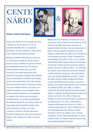 CENTE
NÁRIO                                                       &
Nelson Falcão Rodrigues                                                HELENA KOLODY


                                                  Nasceu em Cruz Machado no Paraná em 12 de
Nasceu em Recife em 23 de agosto de 1912          outubro de 1912 e faleceu em Curitiba em 15 de
e faleceu no Rio de Janeiro em 21 de              fevereiro de 2004. Seus pais nasceram na
dezembro de1980. Foi um importante                Galícia Oriental, Ucrânia, mas se conheceram no
jornalista e escritor brasileiro, e tido como o   Brasil, onde se casaram em janeiro de 1912.
mais influente dramaturgo do Brasil.              Passou a maior parte da infância em Três Barras.
                                                  Foi professora do ensino médio e inspetora de
Nascido no Recife, Pernambuco, mudou-se
                                                  escola pública. De 1928 a 1931, cursa a Escola
em 1916 para a cidade do Rio de Janeiro.
                                                  Normal Secundária (atual Instituto de Educação
Quando maior, trabalhou no jornal A Manhã,
                                                  do Paraná). Consta que foi a primeira mulher a
de propriedade de seu pai. Foi repórter
                                                  publicar hai-kais no Brasil (1941). Foi admirada
policial durante longos anos, de onde
                                                  por poetas como Carlos Drummond de Andrade
acumulou uma vasta experiência para
                                                  e Paulo Leminski, sendo que, com esse último,
escrever suas peças a respeito da sociedade.      teve uma grande relação de amizade. A partir
Sua primeira peça foi A Mulher sem Pecado,        de 1985, quando recebe o Diploma de Mérito
que lhe deu os primeiros sinais de prestígio      Literário da Prefeitura de Curitiba, a sua obra
dentro do cenário teatral. O sucesso mesmo        passou a ter grande repercussão no seu estado e
veio com Vestido de Noiva, que trazia, em         no restante do País. Em 1988, é criado o
matéria de teatro, uma renovação nunca            importante Concurso Nacional de Poesia Helena
vista nos palcos brasileiros. A consagração       Kolody", realizado anualmente pela Secretaria da

se seguiria com vários outros sucessos,           Cultura do Paraná. Em 1989, o Museu da

transformando-o no grande representante           Imagem e do Som do Paraná grava e publica um

da literatura teatral do seu tempo, apesar de     seu depoimento. Em 1991, é eleita para a
                                                  Academia Paranaense de Letras. Em 1992, o
suas peças serem tachadas muitas vezes
                                                  cineasta Sylvio Back faz filme "A Babel de Luz"
como obscenas e imorais. Em 1962,
                                                  em homenageia aos seus 80 anos, tendo
começou a escrever crônicas esportivas,
                                                  recebido o prêmio de melhor curta e melhor
deixando transparecer toda a sua paixão por
                                                  montagem, do 25° Festival de Brasília. E, 2003,
futebol. Veio a falecer em 1980, no Rio de
                                                  recebe o título de "Doutora Honoris Causa" pela
Janeiro.
                                                  Universidade Federal do Paraná.



BOLETIM MENSAL - SOBRAMES PARANÁ - GRALHA AZUL No 25 - SETEMBRO - 2012
 