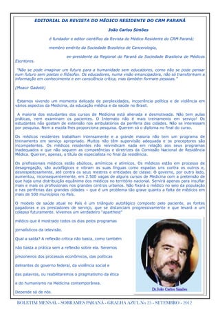 EDITORIAL DA REVISTA DO MÉDICO RESIDENTE DO CRM PARANÁ

                                                   João Carlos Simões

                   é fundador e editor científico da Revista do Médico Residente do CRM Paraná;

                   membro emérito da Sociedade Brasileira de Cancerologia,

                              ex-presidente da Regional do Paraná da Sociedade Brasileira de Médicos
Escritores.

 “Não se pode imaginar um futuro para a humanidade sem educadores, como não se pode pensar
num futuro sem poetas e filósofos. Os educadores, numa visão emancipadora, não só transformam a
informação em conhecimento e em consciência crítica, mas também formam pessoas.”

(Moacir Gadotti)


 Estamos vivendo um momento delicado de perplexidades, incoerência política e de violência em
vários aspectos da Medicina, da educação médica e da saúde no Brasil.

 A maioria dos estudantes dos cursos de Medicina está alienada e desmotivada. Não tem aulas
práticas, nem examinam os pacientes. O Internato não é mais treinamento em serviço! Os
estudantes não gostam de extensão nos ambulatórios da periferia das cidades. Não se interessam
por pesquisa. Nem a escola lhes proporciona pesquisa. Querem só o diploma no final do curso.

Os médicos residentes trabalham intensamente e a grande maioria não tem um programa de
treinamento em serviço apropriado. Muitos não têm supervisão adequada e os preceptores são
incompetentes. Os médicos residentes não reivindicam nada em relação aos seus programas
inadequados e que não seguem as competências e diretrizes da Comissão Nacional de Residência
Médica. Querem, apenas, o título de especialista no final da residência.

Os profissionais médicos estão abúlicos, amímicos e atímicos. Os médicos estão em processo de
desagregação, são autofágicos e vibram as suas línguas como espadas uns contra os outros e,
desrespeitosamente, até contra os seus mestres e entidades de classe. O governo, por outro lado,
aumentou, inconsequentemente, em 2.500 vagas de alguns cursos de Medicina com a pretensão de
que haja uma distribuição equânime dos médicos no território nacional. Servirá apenas para insuflar
mais e mais os profissionais nos grandes centros urbanos. Não fixará o médico no seio da população
e nas periferias das grandes cidades – que é um problema tão grave quanto a falta de médicos em
mais de 500 municípios no País.

O modelo de saúde atual no País é um triângulo autofágico composto pelo paciente, as fontes
pagadoras e os prestadores de serviço, que se distanciam progressivamente e que levará a um
colapso futuramente. Vivemos um verdadeiro “apartheid”

médico que é mostrado todos os dias pelos programas

jornalísticos da televisão.

Qual a saída? A reflexão crítica não basta, como também

não basta a prática sem a reflexão sobre ela. Seremos

prisioneiros dos processos econômicos, das políticas

delirantes do governo federal, da violência social e

das palavras, ou reabilitaremos o pragmatismo da ética

e do humanismo na Medicina contemporânea.

Depende só de nós.

 BOLETIM MENSAL - SOBRAMES PARANÁ - GRALHA AZUL No 25 - SETEMBRO - 2012
 
