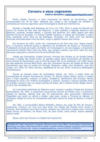 Caruaru e seus cognomes
                                                 Valéria Barbalho (valeriageni@gmail.com)

      Minha cidade, Caruaru, a mais importante do Agrste de Pernambuco, está
aniversariando em 18 de maio. Sabendo que, desde a sua fundação ela também é
conhecida por diversos cognomes, para homenageá-la decidi por relembrá-los.

      Quando o Capitão José Rodrigues da Cruz, em 1781, filiou a igreja da Fazenda do
Caruru ao Curato de São José dos Bezerros, o povo apelidou a fazenda deCaruru dos
Bezerros, surgindo, tempos depois, o Caruaru dos Bezerros. Em 1800, depois que esta
fazenda tornou-se povoado e o mesmo Capitão construiu a Capela da Conceição, o lugar
ficou conhecido como Terra de Zé Rodrigues. Município, em 1849, com sua Câmara
Municipal dominada pelos Vieira de Melo, surgiu o apelido Caruaru dos Vieiras.

       Em fevereiro de 1857, ainda vila, chamaram-na de Terra dos Urus. Nesse mesmo
ano, a imprensa recifense passou a apelidá-la de Torrãozinho de Açúcar ou Torrãozinho.
Fundadores do Clube do Cupim, de Recife, em homenagem a um dos colegas, o importante
caruaruense Alfredo Pinto Vieira de Melo, que sempre exaltava sua terra natal em seus
discursos, passaram a chamá-la de Terra de Alfredo Pinto.

      Cidade das Gameleiras; Cidade Serrana; Princesa dos Sertões ou do Sertão;Cidade
Princesa e Cidade das Festas foram os apelidos dados pelos funcionários da Estrada de
Ferro Central de Pernambuco, que no final do século XIX, lá se instalaram. Em 1904, época
do todo poderoso Coronel Neco Porto, seus fãs, chamaram Caruaru de Cidade do Porto, até
descobrirem que essa já existia em Portugal. Mudaram, então, para Portópolis, mas não
vingou. Em 1909, Dr. Porto Carreiro, agradando-se do seu clima, chamou-a dePetrópolis
Pernambucana.

       Devido ao elevado índice de mortalidade infantil, em 1914, o então chefe do
Comissariado de Higiene Municipal de Caruaru, Sr. Afonso Ligório Veloso, tachou a cidade
com o triste cognome, embora, na época, verdadeiro, deCemitério das Crianças. Pérola
Sertaneja foi como o Dr. Antônio Austregésilo a chamou. Quando o coronel Leocádio Porto
foi prefeito, Caruaru viveu um alegre período de festas, daí o maestro Ernani Braga chamá-
la de O Céu ouCidade Céu.

      Foi o jornalista Godofredo de Medeiros quem inventou o poético Cidade dos Avelozes
Esmeraldinos. Em 1941, o engenheiro caruaruense Gercino de Pontes criou o expressivo
Capital do Agreste, apelido este que foi popularizado pelo governador Agamenom
Magalhães que assim se referia à cidade. Logo após, surgiu o Princesa do Agreste. O
antológico Capital do Forró foi imortalizado pela bela música de Jorge de Altinho e Lindolfo
Rocha.

       Em 1961, o caruaruólatra Nelson Barbalho, batizou seu lugar de País de Caruaru,
publicando, inclusive, um livro com esse título. Por Cidade das Feirasé como muitos a
conhece. Para enaltecer seus filhos ilustres, também nos referimos à cidade como: Terra de
Major Sinval; de Vitalino; de Álvaro Lins; de José Condé, entre tantos. Outros apelidos
devem existir.

       Nossa, acho que Caruaru é a Capital dos Cognomes!


EXPEDIENTE: Editor Responsável e Presidente Sobrames Paraná: Sérgio Pitaki ;Vice-Presidentes: Fahed Daher e
Sonia Braga; Secretários: Paulo Maurício Piá de Adrade e Maurício Norberto Friedrich; Tesoureiros: Maria Fernanda
Caboclo Ribeiro e Edival Perrini. contacto: sergiopitaki@gmail.com , fones:41-30131133; 41-99691233




 BOLETIM MENSAL - SOBRAMES PARANÁ - GRALHA AZUL No 25 - SETEMBRO - 2012                                             4
 