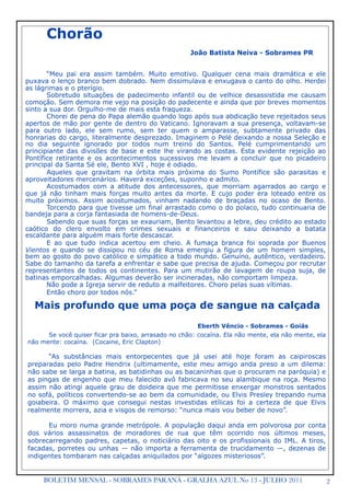 2BOLETIM MENSAL - SOBRAMES PARANÁ - GRALHA AZUL No 13 - JULHO 2011

 Chorão
João Batista Neiva - Sobrames PR
“Meu pai era assim também. Muito emotivo. Qualquer cena mais dramática e ele
puxava o lenço branco bem dobrado. Nem dissimulava e enxugava o canto do olho. Herdei
as lágrimas e o pterígio.
Sobretudo situações de padecimento infantil ou de velhice desassistida me causam
comoção. Sem demora me vejo na posição do padecente e ainda que por breves momentos
sinto a sua dor. Orgulho-me de mais esta fraqueza.
Chorei de pena do Papa alemão quando logo após sua abdicação teve rejeitados seus
apertos de mão por gente de dentro do Vaticano. Ignoravam a sua presença, voltavam-se
para outro lado, ele sem rumo, sem ter quem o amparasse, subtamente privado das
honrarias do cargo, literalmente desprezado. Imaginem o Pelé deixando a nossa Seleção e
no dia seguinte ignorado por todos num treino do Santos. Pelé cumprimentando um
principiante das divisões de base e este lhe virando as costas. Esta evidente rejeição ao
Pontífice retirante e os acontecimentos sucessivos me levam a concluir que no picadeiro
principal da Santa Sé ele, Bento XVI , hoje é odiado.
Aqueles que gravitam na órbita mais próxima do Sumo Pontífice são parasitas e
aproveitadores mercenários. Haverá exceções, suponho e admito.
Acostumados com a atitude dos antecessores, que morriam agarrados ao cargo e
que já não tinham mais forças muito antes da morte. E cujo poder era loteado entre os
muito próximos. Assim acostumados, vinham nadando de braçadas no ocaso de Bento.
Torcendo para que tivesse um final arrastado como o do polaco, tudo continuaria de
bandeja para a corja fantasiada de homens-de-Deus.
Sabendo que suas forças se exauriam, Bento levantou a lebre, deu crédito ao estado
caótico do clero envolto em crimes sexuais e financeiros e saiu deixando a batata
escaldante para alguém mais forte descascar.
E ao que tudo indica acertou em cheio. A fumaça branca foi soprada por Buenos
Vientos e quando se dissipou no céu de Roma emergiu a figura de um homem simples,
bem ao gosto do povo católico e simpático a todo mundo. Genuíno, autêntico, verdadeiro.
Sabe do tamanho da tarefa a enfrentar e sabe que precisa de ajuda. Começou por recrutar
representantes de todos os continentes. Para um mutirão de lavagem de roupa suja, de
batinas emporcalhadas. Algumas deverão ser incineradas, não comportam limpeza.
Não pode a Igreja servir de reduto a malfeitores. Choro pelas suas vítimas.
Então choro por todos nós.”
Mais profundo que uma poça de sangue na calçada
Eberth Vêncio - Sobrames - Goiás
Se você quiser ficar pra baixo, arrasado no chão: cocaína. Ela não mente, ela não mente, ela
não mente: cocaína. (Cocaine, Eric Clapton)
“As substâncias mais entorpecentes que já usei até hoje foram as caipiroscas
preparadas pelo Padre Hendrix (ultimamente, este meu amigo anda preso a um dilema:
não sabe se larga a batina, as batidinhas ou as bacaninhas que o procuram na paróquia) e
as pingas de engenho que meu falecido avô fabricava no seu alambique na roça. Mesmo
assim não atingi aquele grau de doideira que me permitisse enxergar monstros sentados
no sofá, políticos convertendo-se ao bem da comunidade, ou Elvis Presley trepando numa
goiabeira. O máximo que consegui nestas investidas etílicas foi a certeza de que Elvis
realmente morrera, azia e visgos de remorso: “nunca mais vou beber de novo”.
Eu moro numa grande metrópole. A população daqui anda em polvorosa por conta
dos vários assassinatos de moradores de rua que têm ocorrido nos últimos meses,
sobrecarregando padres, capetas, o noticiário das oito e os profissionais do IML. A tiros,
facadas, porretes ou unhas — não importa a ferramenta de trucidamento —, dezenas de
indigentes tombaram nas calçadas aniquilados por “algozes misteriosos”.
 