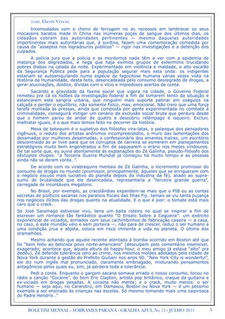 3BOLETIM MENSAL - SOBRAMES PARANÁ - GRALHA AZUL No 13 - JULHO 2011

 (cont. Eberth Vêncio)

 Incomodados com o cheiro de ferrugem no ar, receosos em lambrecar os seus
mocassins baratos made in China nas inúmeras poças de sangue dos últimos dias, os
cidadãos cobram das autoridades pertinentes — mesmo daquelas autoridades
impertinentes mais autoritárias que, à surdina, fazem uma comemoração comedida por
causa da “assepsia nos logradouros públicos” — rigor nas investigações e a detenção dos
culpados.
A polícia jura que a polícia e os mordomos nada têm a ver com a epidemia de
matança dos degredados, e nega que haja exímios grupos de extermínio trucidando
pobres diabos na calada da noite. Experimentado em violência e maldade, o alto escalão
da Segurança Pública pede para a população segurar mais esta onda: os indigentes
estariam se autoaniquilando numa espécie de fagocitose humana várias vezes vista na
História da Humanidade, desta feita, desencadeada pelo consumo desregrado de drogas, a
gerar alucinações, doidice, dívidas com o vício e impiedosos acertos de conta.
Sacando a gravidade da faxina social que vigora na cidade, o Governo Foderal
remeteu pra cá os fodões da investigação foderal a fim de tomarem tento da situação e
estancarem esta sangria urbana, que ninguém mais suporta patinar em coágulos na
calçada e perder o equilíbrio, não somente físico, mas, emocional. Não creio que uma força
tarefa montada às pressas, ainda que composta por gente experimentada no combate à
criminalidade, conseguirá mitigar um cenário de exclusão social bruta que perdura desde
que o homem parou de andar de quatro e descobriu relâmpago é isqueiro. Excluir,
maltratar iguais, é o que mais temos feito no decorrer da história.
Mesa de botequim é o supletivo dos filósofos vira-latas, o palanque dos pensadores
ingênuos, o reduto dos artistas anônimos incompreendidos, o muro das lamentações dos
desamados por mulheres desalmadas, o confessionário dos amantes traíras, um escritório
descontraído ao ar livre para que os corruptos de carreira se esmerem em planejamentos
estratégicos muito bem engendrados a fim de saquearem o erário nos meses vindouros.
De tal sorte que, eu ouvia atentamente às explanações do Zé Galinha, pseudo-filósofo dos
sêxtuplos chopes: “a Terceira Guerra Mundial já começou há muito tempo e as pessoas
ainda não se deram conta…”.
De acordo com os virabrequins mentais de Zé Galinha, o incremento promissor do
consumo de drogas no mundo (promissor, principalmente, àqueles que se enriquecem com
o negócio escuso mais lucrativo do planeta depois da indústria da fé), aliado ao supra-
sumo de brutalidade que ele desencadeia, representaria a “terceira grande guerra”,
carregada de incontáveis megatons.
No Brasil, por exemplo, as cracolândias expandem-se mais que o PIB ou as contas
secretas de políticos sacanas nos paraísos fiscais das Ilhas Fiji. Jamais se viu tanta pujança
nos negócios ilícitos das drogas quanto na atualidade. E o que é pior: o tomate está mais
caro que o crack.
Se José Saramago estivesse vivo, teria um baita roteiro no qual se inspirar a fim de
escrever um romance tão fantástico quanto “O Ensaio Sobre a Cegueira”: um exército
exponencial de viciados, armados com seus cachimbinhos de fabricação caseira — a casa,
no caso, é este mundão véio e sem porteira —, não para de crescer, reduz o ser humano a
uma condição crua e abjeta, coloca em risco iminente a vida no planeta. O último dos
dramalhões.
Mesmo achando que aquele recente atentado à bomba ocorrido em Boston até que
foi “bem feito ao belicista povo norte-americano” (desculpem pelo comentário insensível,
exagerado; acontece que, àquela altura do happy-hour, o meu amigo já estava “alto” pra
dedéu), Zé defende tolerância zero ao crime, nos mesmos moldes adotados pela cidade de
Nova York durante a gestão do Prefeito Giuliani nos anos 90. “New York City is wonderful”,
ele diz num inglês mal pronunciado, claramente embriagado, misturando pensamentos
antagônicos pelos quais eu, sim, já perdera toda a tolerância.
Pedi a conta. Enquanto o garçom sacana somava errado o nosso consumo, tocou no
rádio a canção “Cocaine”, do bom Eric Clapton, artista pop britânico, craque da guitarra e
ex-viciado em drogas pesadas. A cocaína não mente; e o crack, muito menos: o ser
humano — seja aqui, no Carandirú, em Damasco, Boston ou Nova York — é um péssimo
exemplo a ser ensinado às crianças nas escolas. Só mesmo tomando mais uma caipirosca
do Padre Hendrix…”
 