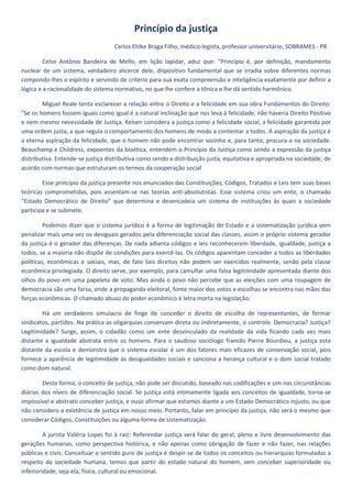 Princípio da justiça
                                   Carlos Ehlke Braga Filho, médico-legista, professor universitário, SOBRAMES - PR

         Celso Antônio Bandeira de Mello, em lição lapidar, aduz que: "Princípio é, por definição, mandamento
nuclear de um sistema, verdadeiro alicerce dele, dispositivo fundamental que se irradia sobre diferentes normas
compondo-lhes o espírito e servindo de critério para sua exata compreensão e inteligência exatamente por definir a
lógica e a racionalidade do sistema normativo, no que lhe confere a tônica e lhe dá sentido harmônico.

        Miguel Reale tenta esclarecer a relação entre o Direito e a felicidade em sua obra Fundamentos do Direito:
"Se os homens fossem iguais como igual é a natural inclinação que nos leva à felicidade, não haveria Direito Positivo
e nem mesmo necessidade de Justiça. Kelsen considera a justiça como a felicidade social, a felicidade garantida por
uma ordem justa, a que regula o comportamento dos homens de modo a contentar a todos. A aspiração da justiça é
a eterna aspiração da felicidade, que o homem não pode encontrar sozinho e, para tanto, procura-a na sociedade.
Beauchamp e Childress, expoentes da bioética, entendem o Princípio da Justiça como sendo a expressão da justiça
distributiva. Entende-se justiça distributiva como sendo a distribuição justa, equitativa e apropriada na sociedade, de
acordo com normas que estruturam os termos da cooperação social

        Esse princípio da justiça presente nos enunciados das Constituições, Códigos, Tratados e Leis tem suas bases
teóricas comprometidas, pois assentam-se nas teorias anti-absolutistas. Esse sistema criou um ente, o chamado
“Estado Democrático de Direito” que determina e desencadeia um sistema de instituições às quais a sociedade
participa e se submete.

         Podemos dizer que o sistema jurídico é a forma de legitimação do Estado e a sistematização jurídica vem
penalizar mais uma vez os desiguais gerados pela diferenciação social das classes, assim o próprio sistema gerador
da justiça é o gerador das diferenças. De nada adianta códigos e leis reconhecerem liberdade, igualdade, justiça a
todos, se a maioria não dispõe de condições para exercê-las. Os códigos aparentam conceder a todos as liberdades
políticas, econômicas e sociais, mas, de fato tais direitos não podem ser exercidos realmente, senão pela classe
econômica privilegiada. O direito serve, por exemplo, para camuflar uma falsa legitimidade apresentada diante dos
olhos do povo em uma papeleta de voto. Mas ainda o povo não percebe que as eleições com uma roupagem de
democracia são uma farsa, onde a propaganda eleitoral, fonte maior dos votos e escolhas se encontra nas mãos das
forças econômicas. O chamado abuso do poder econômico é letra morta na legislação.

        Há um verdadeiro simulacro de finge de conceder o direito de escolha de representantes, de formar
sindicatos, partidos. Na prática as oligarquias conservam direta ou indiretamente, o controle. Democracia? Justiça?
Legitimidade? Surge, assim, o cidadão como um ente desvinculado da realidade da vida ficando cada vez mais
distante a igualdade abstrata entre os homens. Para o saudoso sociólogo francês Pierre Bourdieu, a justiça esta
distante da escola e demonstra que o sistema escolar é um dos fatores mais eficazes de conservação social, pois
fornece a aparência de legitimidade às desigualdades sociais e sanciona a herança cultural e o dom social tratado
como dom natural.

        Desta forma, o conceito de justiça, não pode ser discutido, baseado nas codificações e sim nas circunstâncias
diárias dos níveis de diferenciação social. Se justiça está intimamente ligada aos conceitos de igualdade, torna-se
impossível e abstrato conceber justiça, e ouso afirmar que estamos diante a um Estado Democrático injusto, ou que
não considero a existência de justiça em nosso meio. Portanto, falar em princípio da justiça, não será o mesmo que
considerar Códigos, Constituições ou alguma forma de sistematização.

         A jurista Valéria Lopes foi à raiz: Referendar justiça será falar do geral, pleno e livre desenvolvimento das
gerações humanas, como perspectiva histórica, e não apenas como obrigação de fazer e não fazer, nas relações
públicas e civis. Conceituar o sentido puro de justiça é despir-se de todos os conceitos ou hierarquias formuladas a
respeito da sociedade humana, temos que partir do estado natural do homem, sem conceber superioridade ou
inferioridade, seja ela, física, cultural ou emocional.
 