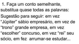 1. Faça um conto semelhante,
substitua quase todas as palavras:
Sugestão para seguir: em vez
“Júpiter” sábio empresário, em vez de
“trono” grande empresa, em vez
“escolher” concurso, em vez “rei” seu
sócio, em fez arrumar-se estudar...
 