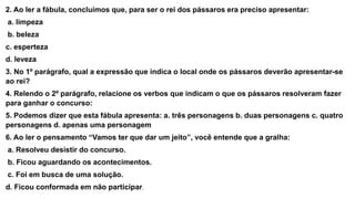 2. Ao ler a fábula, concluímos que, para ser o rei dos pássaros era preciso apresentar:
a. limpeza
b. beleza
c. esperteza
d. leveza
3. No 1º parágrafo, qual a expressão que indica o local onde os pássaros deverão apresentar-se
ao rei?
4. Relendo o 2º parágrafo, relacione os verbos que indicam o que os pássaros resolveram fazer
para ganhar o concurso:
5. Podemos dizer que esta fábula apresenta: a. três personagens b. duas personagens c. quatro
personagens d. apenas uma personagem
6. Ao ler o pensamento “Vamos ter que dar um jeito”, você entende que a gralha:
a. Resolveu desistir do concurso.
b. Ficou aguardando os acontecimentos.
c. Foi em busca de uma solução.
d. Ficou conformada em não participar.
 