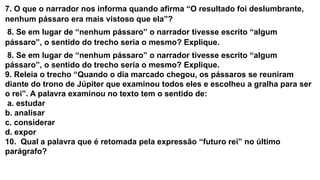 7. O que o narrador nos informa quando afirma “O resultado foi deslumbrante,
nenhum pássaro era mais vistoso que ela”?
8. Se em lugar de “nenhum pássaro” o narrador tivesse escrito “algum
pássaro”, o sentido do trecho seria o mesmo? Explique.
8. Se em lugar de “nenhum pássaro” o narrador tivesse escrito “algum
pássaro”, o sentido do trecho seria o mesmo? Explique.
9. Releia o trecho “Quando o dia marcado chegou, os pássaros se reuniram
diante do trono de Júpiter que examinou todos eles e escolheu a gralha para ser
o rei”. A palavra examinou no texto tem o sentido de:
a. estudar
b. analisar
c. considerar
d. expor
10. Qual a palavra que é retomada pela expressão “futuro rei” no último
parágrafo?
 