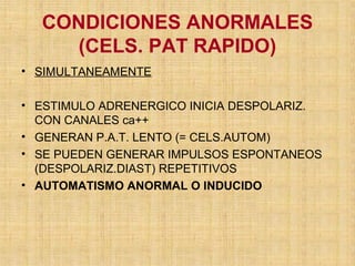 CONDICIONES ANORMALES
(CELS. PAT RAPIDO)
• SIMULTANEAMENTE
• ESTIMULO ADRENERGICO INICIA DESPOLARIZ.
CON CANALES ca++
• GENERAN P.A.T. LENTO (= CELS.AUTOM)
• SE PUEDEN GENERAR IMPULSOS ESPONTANEOS
(DESPOLARIZ.DIAST) REPETITIVOS
• AUTOMATISMO ANORMAL O INDUCIDO
 