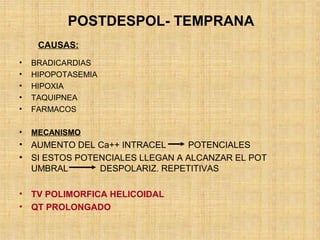 POSTDESPOL- TEMPRANA
• BRADICARDIAS
• HIPOPOTASEMIA
• HIPOXIA
• TAQUIPNEA
• FARMACOS
• MECANISMO
• AUMENTO DEL Ca++ INTRACEL POTENCIALES
• SI ESTOS POTENCIALES LLEGAN A ALCANZAR EL POT
UMBRAL DESPOLARIZ. REPETITIVAS
• TV POLIMORFICA HELICOIDAL
• QT PROLONGADO
CAUSAS:
 