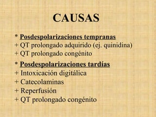 * Posdespolarizaciones tempranas
+ QT prolongado adquirido (ej. quinidina)
+ QT prolongado congénito
* Posdespolarizaciones tardías
+ Intoxicación digitálica
+ Catecolaminas
+ Reperfusión
+ QT prolongado congénito
CAUSAS
 