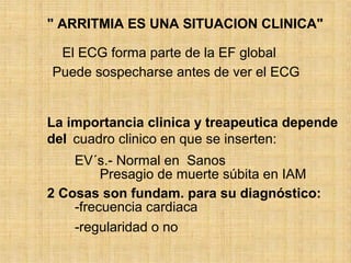 " ARRITMIA ES UNA SITUACION CLINICA"
El ECG forma parte de la EF global
Puede sospecharse antes de ver el ECG
La importancia clinica y treapeutica depende
del cuadro clinico en que se inserten:
EV´s.- Normal en Sanos
Presagio de muerte súbita en IAM
2 Cosas son fundam. para su diagnóstico:
-frecuencia cardiaca
-regularidad o no
 