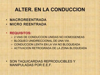 ALTER. EN LA CONDUCCION
• MACROREENTRADA
• MICRO REENTRADA
• REQUISITOS:
– 2 VIAS DE CONDUCCION UNIDAS NO HOMOGENEAS
– BLOQUEO UNIDIRECCIONAL DE UNA VIA
– CONDUCCION LENTA EN LA VIA NO BLOQUEADA
– ACTIVACION RETROGRADA DE LA ZONA BLOQUEADA
• SON TAQUICARDIAS REPRODUCIBLES Y
MANIPULADAS POR E.E.F.
 