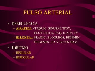 PULSO ARTERIAL
• I)FRECUENCIA
– A)RAPIDA.- TAQUIC. SINUSAL,TPSV,
– FLUTTER;FA, TAQ. U-A-V; TV
– B) LENTA.- BRADIC; BLOQUEOS, BIGEMIN
– TRIGEMIN , FA Y fa CON BAV
• II)RITMO
– REGULAR
– IRREGULAR
 