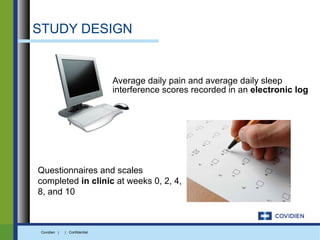 STUDY DESIGN


                               Average daily pain and average daily sleep
                               interference scores recorded in an electronic log




Questionnaires and scales
completed in clinic at weeks 0, 2, 4,
8, and 10



 Covidien |   | Confidential
 