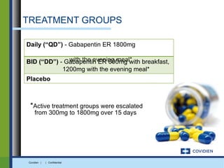 TREATMENT GROUPS

Daily (“QD”) - Gabapentin ER 1800mg

              with the evening meal*
BID (“DD”) - Gabapentin ER 600mg with breakfast,
            1200mg with the evening meal*
Placebo



 *Active treatment groups were escalated
    from 300mg to 1800mg over 15 days




Covidien |   | Confidential
 
