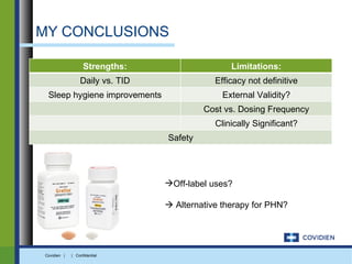 MY CONCLUSIONS

                   Strengths:                    Limitations:
                 Daily vs. TID               Efficacy not definitive
 Sleep hygiene improvements                    External Validity?
                                          Cost vs. Dosing Frequency
                                             Clinically Significant?
                                 Safety




                                 Off-label uses?

                                  Alternative therapy for PHN?




Covidien |   | Confidential
 