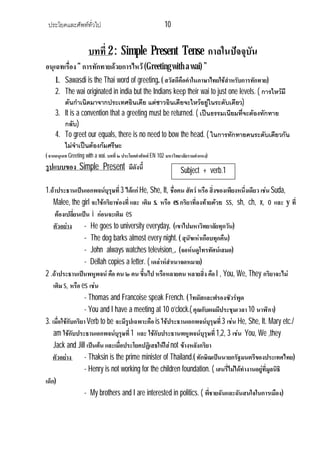 ประโยคและศัพททั่วไป 10
บทที่ 2 : Simple Present Tense กาลในปจจุบัน
อนุเฉทเรื่อง“ การทักทายดวยการไหว (Greeting with a wai) ”
1. Sawasdi is the Thai word of greeting. ( สวัสดีคือคําในภาษาไทยใชสําหรับการทักทาย)
2. The wai originated in india but the Indians keep their wai to just one levels. ( การไหวมี
ตนกําเนิดมาจากประเทศอินเดีย แตชาวอินเดียจะไหวอยูในระดับเดียว)
3. It is a convention that a greeting must be returned. ( เปนธรรมเนียมที่จะตองทักทาย
กลับ)
4. To greet our equals, there is no need to bow the head. ( ในการทักทายคนระดับเดียวกัน
ไมจําเปนตองกมศรีษะ
( จากอนุเฉท Greeting with a wai. บทที่ ๒ ประโยคคําศัพท EN 102 มหาวิทยาลัยรามคําแหง)
รูปแบบของ Simple Present มีดังนี้
1.ถาประธานเปนเอกพจนบุรุษที่3 ไดแกHe, She, It, ชื่อคน สัตว หรือ สิ่งของเพียงหนึ่งเดียว เชน Suda,
Malee, the girl จะใชกริยาชองที่ และ เติม s. หรือ es กริยาที่ลงทายดวย ss, sh, ch, x, o และ y ที่
ตองเปลี่ยนเปน i กอนจะเติม es
ตัวอยาง - He goes to university everyday. (เขาไปมหาวิทยาลัยทุกวัน)
- The dog barks almost every night. ( สุนัขเหาเกือบทุกคืน)
- John always watches television . (จอหนดูโทรทัศนเสมอ)
- Dellah copies a letter. ( เดลาหสําเนาจดหมาย)
2 .ถาประธานเปนพหูพจน คือ คน ๒ คน ขึ้นไป หรือหลายคน หลายสิ่ง คือ I , You, We, They กริยาจะไม
เติมs, หรือ es เชน
- Thomas and Francoise speak French. ( โทมัสและฟรองซัวรพูด
- You and I have a meeting at 10 o’clock.( คุณกับผมมีประชุมเวลา10 นาฬิกา)
3. เมื่อใชกับกริยาVerb to be จะมีรูปเฉพาะคือ is ใชประธานเอกพจนบุรุษที่3 เชน He, She, It. Mary etc./
am ใชกับประธานเอกพจนบุรุษที่1 และ ใชกับประธานพหูพจนบุรุษที่1,2, 3 เชน You, We ,they
Jack and Jill เปนตน และเมื่อประโยคปฏิเสธใหใสnot ขางหลังกริยา
ตัวอยาง - Thaksin is the prime minister of Thailand.( ทักษิณเปนนายกรัฐมนตรีของประเทศไทย)
- Henry is not working for the children foundation. ( เฮนรี่ไมไดทํางานอยูที่มูลนิธิ
เด็ก)
- My brothers and I are interested in politics. ( พี่ชายฉันและฉันสนใจในการเมือง)
Subject + verb.1
ตาม s.)
 