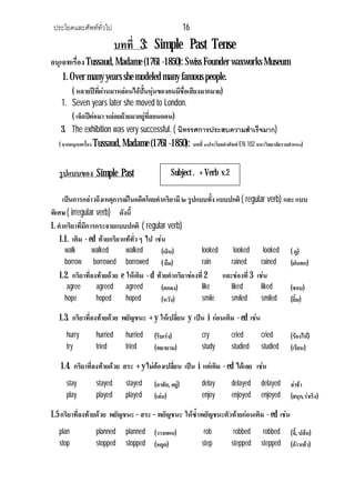ประโยคและศัพททั่วไป 16
บทที่ 3: Simple Past Tense
อนุเฉทเรื่องTussaud, Madame (1761 -1850): Swiss Founder waxworks Museum
1. Over many years she modeled many famous people.
( หลายปที่ผานมาหลอนไดปนหุนของคนมีชื่อเสียงมากมาย)
1. Seven years later she moved to London.
( เจ็ดปตอมา หลอยยายมาอยูที่ลอนดอน)
3. The exhibition was very successful. ( นิทรรศการประสบความสําเร็จมาก)
( จากอนุเฉทเรื่อง Tussaud, Madame (1761 -1850): บทที่ ๓ประโยคคําศัพท EN 102 มหาวิทยาลัยรามคําแหง)
รูปแบบของ Simple Past
เปนการกลาวถึงเหตุการณในอดีตโดยคํากริยามี ๒ รูปแบบทั้ง แบบปกติ( regular verb) และ แบบ
พิเศษ ( irregular verb) ดังนี้
1. คํากริยาที่มีการกระจายแบบปกติ ( regular verb)
1.1. เติม - ed ทายกริยาแททั่ว ๆ ไป เชน
walk walked walked (เดิน) looked looked looked ( ดู)
borrow borrowed borrowed ( ยืม) rain rained rained (ฝนตก)
1.2. กริยาที่ลงทายดวย e ใหเติม - d ทายคํากริยาชองที่2 และชองที่3 เชน
agree agreed agreed (ตกลง) like liked liked (ชอบ)
hope hoped hoped (หวัง) smile smiled smiled (ยิ้ม)
1.3. กริยาที่ลงทายดวย พยัญชนะ + y ใหเปลี่ยน y เปน i กอนเติม - ed เชน
hurry hurried hurried (รีบเรง) cry cried cried (รองไห)
try tried tried (พยายาม) study studied studied (เรียน)
1.4. กริยาที่ลงทายดวย สระ + y ไมตองเปลี่ยน เปน i แตเติม - ed ไดเลย เชน
stay stayed stayed (อาศัย, อยู) delay delayed delayed ลาชา
play played played (เลน) enjoy enjoyed enjoyed (สนุก,ราเริง)
1.5 กริยาที่ลงทายดวย พยัญชนะ – สระ – พยัญชนะ ใหซ้ําพยัญชนะตัวทายกอนเติม - ed เชน
plan planned planned (วางแผน) rob robbed robbed (จี้, ปลน)
stop stopped stopped (หยุด) step stepped stepped (กาวเทา)
Subject . + Verb v.2
 
