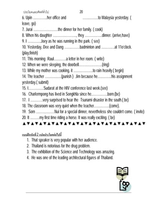 ประโยคและศัพททั่วไป 20
6. Upin …………..her office and ……………to Malaysia yesterday. (
leave, go)
7. Jurai ……………………the dinner for her family. ( cook)
8. When his daughter ………………….., they ……………..dinner. (arrive,have)
9. I ………….Joey as he was running in the park. ( see)
10. Yesterday, Dee and Dang ……………badminton and ………….at 11o’clock.
(play,finish)
11. This morning Raul…………a letter in her room. ( write)
12. When we were sleeping, the doorbell…………………..(ring)
13. While my mother was cooking, it ……………….to rain heavily.( begin)
14. The teacher …………….(punish ) Jim because he…………..his assignment
yesterday.( submit)
15. I……………Sudarat at the HIV conference last week.(see)
16. Charlermpong has lived in Songkhla since he…………….born.(be)
17. I …………very surprised to hear the Tsunami disaster in the south.( be)
18. The classroom was very quiet when the teacher……………(come).
19. Sorn ………………Nui for a special dinner, nevertheless she couldn’t come. ( invite)
20. It ………my first time riding a horse. It was really exciting. ( be)
▲▼▲▼▲▼▲▼▲▼▲▼▲▼▲▼▲▼▲▼▲▼▲▼▲▼▲▼▲▼
แบบฝกหัดที่2 แปลประโยคตอไปนี้
1. That speaker is very popular with her audience.
2. Thailand is notorious for the drug problem.
3. The exhibition of the Science and Technology was amazing.
4. He was one of the leading architectural figures of Thailand.
 
