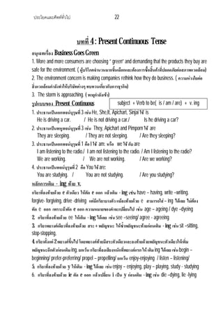 ประโยคและศัพททั่วไป 22
บทที่ 4 : Present Continuous Tense
อนุเฉทเรื่อง Business Goes Green
1. More and more consumers are choosing “ green” and demanding that the products they buy are
safe for the environment. ( ผูบริโภคจํานวนมากขึ้นเลือกและตองการซื้อสิ้นคาที่ปลอดภัยตอสภาพแวดลอม)
2. The environment concern is making companies rethink how they do business. ( ความหวงใยตอ
สิ่งแวดลอมกําลังทําใหบริษัทตางๆ ทบทวนเกี่ยวกับการธุรกิจ)
3. The storm is approaching. ( พายุกําลังเขา)
รูปแบบของ Present Continuous
1. ประธานเปนเอกพจนบุรุษที่3 เชน He, She,It, Apichart, Sinjai ใช is
He is driving a car. / He is not driving a car./ Is he driving a car?
2. ประธานเปนพหูพจนบุรุษที่3 เชน They, Apichart and Pimporn ใช are
They are sleeping. / They are not sleeping. / Are they sleeping?
3. ประธานเปนเอกพจนบุรุษที่1 คือ I ใช am: หรือ we ใช กับ are
I am listening to the radio./ I am not listening to the radio. / Am I listening to the radio?
We are working. / We are not working. / Are we working?
4. ประธานเปนพจนบุรุษที่2 คือ You ใชare:
You are studying. / You are not studying. / Are you studying?
หลักการเติม - ing ทาย v.
กริยาที่ลงทายดวย e ตัวเดียว ใหตัด e ออก แลวเติม - ing เชน have – having, write –writing.
forgive- forgiving, drive -driving แตมีกริยาบางตัว แมลงทายดวย e สามารถใส– ing ไดเลย ไมตอง
ตัด e ออก เพราะถาตัด e ออก ความหมายของคําจะเปลี่ยนไป เชน age – ageing / dye –dyeing
2. กริยาที่ลงทายดวย ee ใหเติม - ing ไดเลย เชน see –seeing/ agree - agreeing
3. กริยาพยางคเดียวที่ลงทายดวย สระ + พยัญชนะ ใหซ้ําพยัญชนะทายกอนเติม - ing เชน sit –sitting,
stop-stopping,
4. กริยาตั้งแต2 พยางคขึ้นไป โดยพยางคทายมีสระตัวเดียวและลงทายดวยพยัญชนะตัวเดียวใหเพิ่ม
พยัญชนะอีกตัวกอนเติมing. ยกเวน กริยาที่ลงเสียงหนักที่พยางคแรก ใหเติมing ไดเลย เชน begin –
beginning/ prefer-preferring/ propel – propelling/ ยกเวน enjoy-enjoying / listen – listening/
5. กริยาที่ลงทายดวย y ใหเติม - ing ไดเลย เชน enjoy – enjoying, play – playing, study - studying
6. กริยาที่ลงทายดวย ie ตัด e ออก แลวเปลี่ยน i เปน y กอนเติม - ing เชน die –dying, lie -lying
subject + Verb to be( is / am / are) + v. ing
 
