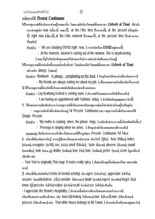 ประโยคและศัพททั่วไป 23
หลักการใช Present Continuous
ใชในเหตุการณที่กําลังกระทําอยูในขณะนั้น โดยอาจมีกริยาวิเศษณที่บอกเวลา (Adverb of Time) ที่กําลัง
กระทําอยูเชน now (เดี๋ยวนี้, ขณะนี้), at the / this time (ในเวลานี้), at the present (ปจจุบัน
นี้) right now (เดี๋ยวนี้), at the / this moment (ในขณะนี้) , at the present time (ในชวงเวลา
ปจจุบัน)
ตัวอยาง - We are studying EN102 right now. ( เรากําลังเรียน EN102อยูตอนนี้)
- At the moment, Jurairat is staring out of the window. She is daydreaming.
( ขณะนี้จุไรรัตนกําลังมองออกไปนอกหนาตาง หลอนกําลังฝนกลางวันอยู)
ใชในเหตุการณที่กําลังเกิดขึ้นแบบซ้ําแลวซ้ําเลา โดยมักจะมีคําวิเศษณที่บอกเวลา (Adverb of Time)
อยางเชน always (เสมอ)
ตัวอยาง- Wanburin is always complaining on the food. ( วันบุรินทรมักจะบนเกี่ยวกับอาหาร)
- My friends are always asking me about my job. ( เพื่อนชอบถามฉันเกี่ยวกับเรื่องงาน)
3. ใชในเหตุการณที่จะเกิดขึ้นในอนาคตอันใกลและคอนขางแนนอน
ตัวอยาง – Loy Krathong festival is coming soon. ( ประเพณีวันลอยกระทงใกลเขามาแลว)
- I am having an appointment with Yuthana today. ( ฉันมีนัดกับคุณยุทธนาวันนี้)
4. .ใชแสดงความสัมพันธระหวางเหตุการณที่เขามาแทรกกับเหตุการณหนึ่งกําลังดําเนินอยูในปจจุบัน
- เหตุการณหนึ่งที่กําลังดําเนินอยู ใช Present Continuous และ เหตุการหนึ่งที่เขามาแทรกใช
Simple Present
ตัวอยาง - My mothe is cooking when the phone rings. ( แมกําลังทําอาหารเมื่อโทรศัพทดังขึ้น )
- Preeraya is singing when we arrive. ( พีรญากําลังรองเพลงตอนที่เรามาถึง)
หมายเหตุ: มีกริยาจํานวนหนึ่งที่เราไมสามารถใชในรูปของ Present Continuous ได ไดแก
1. กริยาที่เกี่ยวกับการรับรู ความรูสึกทางใจและทางประสาท เชน feel (รูสึก), hear (ไดยิน), notice
(สังเกต), recognize (จําได), see (เห็น), smell (ไดกลิ่น), taste (ชิมรส), observe (สังเกต), sound
(ออกเสียง), look (มอง, ดู), dislike (เกลียด), love (รัก),hate (เกลียด), prefer (ชอบ), seem (ดูเหมือน)
เปนตน เชน
- Tom Yum is originally Thai soup. It tastes really spicy. ( ตมยําเปนซุปดั้งเดิมของไทย รสชาดจัด
มาก)
2. กริยาที่เกี่ยวกับจิตใจ ( Verbs of mental activity) เชน agree (เห็นดวย) , appreciate (เขาใจ),
assume (สมบัติ) believe (เชื่อ) consider (พิจารณา) doubt (สงสัย) expect (คาดคิด) forget (ลืม)
know (รู) perceive (เขาใจ) realize (สํานึก) recall (ระลึก) see (เขาใจ) เปนตน
- I appreciate the Brown’s hospitality. ( ฉันซาบซึ้งกับการตอนรับของครอบครัวบราวน)
กริยาที่แสดงความเปนเจาของ เชน have (มี) belong (เปนของ) owe (เปนหนี้) own (เปนเจาของ)
possess (เปนเจาของ) เชน That white house belongs to Mr.Tawat. ( บานหลังนั้นเปนของคุณตะวัน)
 