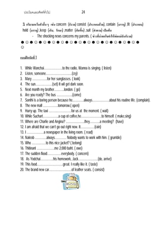 ประโยคและศัพททั่วไป 24
3. กริยายกเวนตัวอื่น ๆ เชน concern (กังวล) consist (ประกอบดวย), contain (บรรจุ) ,fit (ประกอบ)
hold (บรรจุ) ,keep (เก็บ, รักษา) ,matter (เกิดขึ้น) ,suit (ทําตาม) เปนตน
- The shocking news concerns my parents. ( ขาวที่นาตกใจทําใหพอแมฉันกังวล)
☻☺☻☺☻☺☻☺☻☺☻☺☻☺☻☺☻☺☻☺☻☺☻☺☻☺☻
☺
แบบฝกหัดที่1
1. While Wanchai………………..to the radio, Wanna is singing. ( listen)
2. Listen, someone……………………….(cry)
3. Mary …………….for her sunglasses. ( look)
4. The sun………………(set) It wil get dark soon.
5. Next month my brother………..london. ( go)
6. Are you ready? The bus ……………..(come)
7. Sonthi is a boring person because he…………always………………about his routine life. (complain).
8. The new mall …………….tomorrow.( open)
9. Hurry up. The taxi ……………………for us at the moment. ( wait)
10. While Suchart……………..a cup ot coffee,he………………….to himself. ( make,sing)
11. Where are Charlie and Angina? ………………..they………..a meeting? (have)
12. I am afraid that we can’t go out right now. It……………(rain)
13. I ………………a newspaper in the living room. ( read)
14. Nakrob …………always………… Nobody wants to work with him. ( grumble)
15. Who ……………to this nice jacket? ( belong)
16. Thitinant ……………….me 2,000 baht. ( owe)
17. The sudden flood……………everybody. ( concern)
18. As Yodchai…………..his homework, Jack…………………(do, arrive)
19. This food……………………….great. I really like it. ( taste)
20. The brand new car……………………of leather seats. ( consist)
 