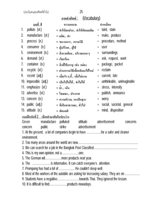 ประโยคและศัพททั่วไป 25
ภาคคําศัพท : (Vocabulary)
บทที่ 4 ความหมาย คําเหมือน
1. pollute (vt.) = ทําใหสกปรก , ทําใหเกิดมลพิษ = taint, stain
2. manufacture (vt.) = ผลิต , ทํา = make, produce
3. process (n.) = ขบวนการ , กรรมวิธี = procedure, method
4. consumer (n.) = ผูบริโภค, ผูใช = user
5. environment (n.) = สิ่งแวดลอม, บริเวณรอบ ๆ = surroundings
6. demand (vt.) = เรียกรอง = ask, request, want
7. container (n.) = สิ่งที่ใชบรรจุ เชน กลอง = package, packet
8. recycle (vt.) = ผานกรรมวิธีเพื่อกลับมาใชใหม = reclaim
9. recent (adj.) = เมื่อเร็ว ๆ นี้, เมื่อไมนาน = current, late
10. impossible (adj.) = เปนไปไมได, ทําไมได = unthinkable, unimaginable
11. emphasize (vt.) = ย้ํา , เนน = stress, intensify
12. advertise (vt.) = โฆษณา , ประกาศ = publish, announce
13. concern (n.) = ความกังวล, เอาเปนธุระ = worry
14. public (adj.) = ที่เปนสาธารณะ, ทั่วไป = social, societal, general
15. attitude (n.) = ทัศนคติ = mind, disposition
แบบฝกหัดที่2 เลือกคํามาเติมในชองวาง
Green manufacture polluted attitude advertisement concerns
concern public strike advertisement
1. At the present, a lot of companies begin to have …………….for a safer and cleaner
environment.
2. Too many areas around the world are now…………………………………………………………
3. We can search for a job in the Bangkok Post Classified…………………………………………
4. This is my own opinion, not a……………….one.
5. The German wil………………more products next year.
6. The ……………….. is informative. It can catch everyone’s attention.
7. Prompong has had a lof of …………….. He couldn’t sleep well.
8. Most of the workers of the autobile are asking for increasing salary. They are on …………….
9. Students have a negaitive……………………towards Thai. They ignored the lesson.
10. It is difficult to find………………..products nowadays.
 
