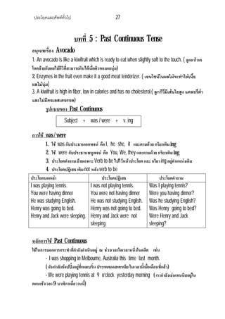 ประโยคและศัพททั่วไป 27
บทที่ 5 : Past Continuous Tense
อนุเฉทเรื่อง Avocado
1. An avocado is like a kiwifruit which is ready to eat when slightly soft to the touch. ( ลูกอาโวเค
โดคลายกับผลไมกีวีที่สามารถกินไดเมื่อผิวของผลนุม)
2. Enzymes in the fruit even make it a good meat tenderizer. ( เอนไซนในผลไมจะทําใหเนื้อ
ผลไมนุม)
3. A kiwifruit is high in fiber, low in calories and has no cholesterol.( ลูกกีวี่มีเสนใยสูง แคลอรี่ต่ํา
และไมมีคอเลสเตอรอล)
รูปแบบของ Past Continuous
การใช was / were
1. ใช was กับประธานเอกพจน คือ I, he she, it และตามดวย กริยาเติมing
2. ใช were กับประธานพหูพจน คือ You, We, they และตามดวย กริยาเติมing
3. ประโยคคําถาม ยายเฉพาะVerb to be ไปไวหนาประโยค และ กริยาing อยูตําแหนงเดิม
4. ประโยคปฎิเสธ เติมnot หลัง verb to be
ประโยคบอกเลา ประโยคปฏิเสธ ประโยคคําถาม
I was playing tennis.
You were having dinner
He was studying English.
Henry was going to bed.
Henry and Jack were sleeping.
I was not playing tennis.
You were not having dinner
He was not studying English.
Henry was not going to bed.
Henry and Jack were not
sleeping.
Was I playing tennis?
Were you having dinner?
Was he studying English?
Was Henry going to bed?
Were Henry and Jack
sleeping?
หลักการใช Past Continuous
ใชในการบอกการกระทําที่กําลังดําเนินอยู ณ ชวงเวลาใดเวลาหนึ่งในอดีต เชน
- I was shopping in Melbourne, Australia this time last month.
( ฉันกําลังชอปปงอยูที่เมลเบริ์น ประเทศออสเตรเลีย ในเวลานี้เมื่อเดือนที่แลว)
- We were playing tennis at 9 o’clock yesterday morning ( เรากําลังเลนเทนนิสอยูใน
ตอนเชาเวลา9 นาฬิกาเมื่อวานนี้)
Subject + was / were + v. ing
 