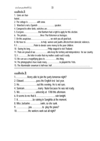 ประโยคและศัพททั่วไป 33
แบบฝกหัด 2:
1. Lions are four-
footed……………………………………………………………………………………..
2. The cottage is ……………with snow.
3. Wanchai is not a Spanish ………………………..speaker.
4. Compared to other birds, ostriches are………………………………….
5. Everyone…………………….that Banharn had a right to apply for this election.
6. The prirates …………………..three Thai fishermen as hostages.
7. On this auspicious………………………….., we wish you all good luck.
8. We have to ……………………..to help women and youths affected from domestic violences.
9. I ……………………….Pokin to donate some money to the poor children.
10. During his long……………………….., Philip stopped to visit Thailand.
11. Thais are proud of our…………………who keep the territory and independence for our country.
12. I …………….the letter in order that my mother could read it easily.
13. We can use a magnifiying glass to ……………….this thing.
14. The photographers have made many………………….to pinpoint the Yetis.
15. The Abominable snowman is half-man, half………………………………………………………..
******************************************************************************************************************
แบบฝกหัด 3:
1………………Henry able to join the party tomorrow night?
2. Edward………………..pass the English test last year.
3. He………………………out this evening. He is not sure.
4. Sornram…………………marry Nuisri because he was not ready.
5. We…………………….university at 1700 this afternoon.
6. It seems to me that it…………………………rain tonight.
7. It…………………..be raining in Songkhla at the moment.
8. Miss Jackarine ……………swim, so she sunk.
9. ………………you ……………to play the piano?
10.……………..the workers work out all night?
 