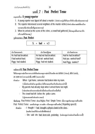 ประโยคและศัพททั่วไป 34
บทที่ 7 : Past Perfect Tense
อนุเฉทเรื่อง A young reporter
1. A young reporter was tipped off about a murder. ( นักขาวหนุมไดรับการใหขาวเกี่ยวกับฆาตกรรม)
2. The reporter interviewed several neighbors of the murder victim.( นักขาวสัมภาษณเพื่อนบาน
หลายคนเกี่ยวกับเหยื่อที่ถูกฆาตกรรม)
3. When he arrived at the scene of the crime, a crowd had gathered.( มีคนมุงเมื่อเขามาถึง
บริเวณที่เกิดเหตุ )
รูปแบบของ Past Perfect
ประโยคบอกเลา ประโยคปฏิเสธ ประโยคคําถาม
He had had breakfast.
I had worked hard.
Piggy had studied.
He had not had breakfast.
I had not worked hard.
Piggy had not studied.
Had he had breakfast?
Had you worked hard?
Had Piggy studied.?
หลักการใช Past Perfect Tense
ใชกับเหตุการณหรือการกระทําที่เกิดกอนหตุการณหนึ่งในอดีตเชน before ( กอน), after (หลัง) ,
as soon as ( ตราบเทาที่), until ( จนกระทั่ง)
ตัวอยาง- When I got home, someone had broken intor my room.
( เมื่อฉันมาถึงบาน ดูเหมือนวามีโครลอบเขามาในหองกอนหนานี้)
- My parents had already slept when I arrived home last night.
( พอแมของฉันนอนหลับแลวเมื่อฉันมาถึงมาบานเมื่อคืน)
- The crowd had left before the police came.
( ฝูงชนสลายตัวกอนตํารวจมา)
ขอสังเกตุ Past Perfect Tense มักจะใชคูกับ Past Simple Tense เมื่อเราพูดกับเหตุการณในอดีต
Past Perfect Tense บอกถึงคําพูด ความคิด หรือเหตุการณในอดีต( Reporting speech)
ตัวอยาง - I thought I had brought a physics book to the class .
(ผมคิดวาผมไดนําหนังสือฟสิกสมา)
- She said she had been sick yesterday (หลอนพูดวาหลอนปวยเมื่อวานนี้)
S. + had + v.3
 
