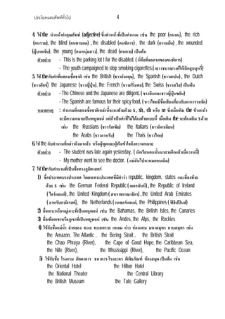 ประโยคและศัพททั่วไป 4
4. ใชthe นําหนาคําคุณศัพท (adjective) ซึ่งทําหนาที่เปนคํานาม เชน the poor (คนจน), the rich
(คนรวย), the blind (คนตาบอด) , the disabled (คนพิการ) , the dark (ความมืด) , the wounded
(ผูบาดเจ็บ), the young (คนหนุมสาว), the dead (คนตาย) เปนตน
ตัวอยาง - This is the parking lot t for the disabled. ( นี่คือที่จอดรถของคนพิการ)
- The youth campaigned to stop smoking cigarettes.( เยาวชนรณรงคใหเลิกสูบบุหรี่)
5. ใชthe กับคําที่แสดงเชื้อชาติ เชน the British (ชาวอังกฤษ), the Spanish (ชาวสเปน) , the Dutch
(ชาวดัตช) the Japanese (ชาวญี่ปุน), the French (ชาวฝรั่งเศส), the Swiss (ชาวสวิส) เปนตน
ตัวอยาง - The Chinese and the Japanese are diligent. ( ชาวจีนและชาวญี่ปุนขยัน)
- The Spanish are famous for their spicy food. ( ชาวไทยมีชื่อเสียงเกี่ยวกับอาหารรสจัด)
หมายเหตุ : คํานามที่แสดงเชื้อชาติเหลานี้จะลงทายดวย s , sh , ch หรือ se ซึ่งเมื่อเติม the ขางหนา
จะมีความหมายเปนพหูพจน แตถาเปนคําที่ไมไดลงทายแบบนี้ เมื่อเติม the จะตองเติม sดวย
เชน the Russians (ชาวรัสเซีย) the Italians (ชาวอิตาเลียน)
the Arabs (ชาวอาหรับ) the Thais (ชาวไทย)
6. ใชthe กับคํานามที่กลาวถึงมาแลว หรือผูพูดและผูฟงเขาใจถึงความหมาย
ตัวอยาง - The student was late again yesterday. ( นักเรียนคนนั้นมาสายอีกแลวเมื่อวานนี้)
- My mother went to see the doctor. ( แมฉันไปหาหมอคนเดิม)
7. ใชthe กับคํานามที่เปนชื่อทางภูมิศาสตร
1) ชื่อประเทศบางประเทศ โดยเฉพาะประเทศที่มีคําวา republic, kingdom, states และที่ลงทาย
ดวย s เชน the German Federal Republic ( เยอรมันนี) , the Republic of Ireland
( ไอรแลนด) , the United Kingdom ( สหราชอาณาจักร) , the United Arab Emirates
( อาหรับอามิเรสต), the Netherlands ( เนเธอรแลนด, the Philippines ( ฟลิปปนส)
2) ชื่อเกาะหรือหมูเกาะที่เปนพหูพจน เชน the Bahamas, the British Isles, the Canaries
3) ชื่อเทือกเขาหรือภูเขาที่เปนพหูพจน เชน the Andes, the Alps, the Rockies
4) ใชกับชื่อแมน้ํา ลําคลอง ทะเล ทะเลทราย แหลม อาว ชองแคบ มหาสมุทร คาบสมุทร เชน
the Amazon, The Atlantic , the Bering Strait , the British Strait
the Chao Phraya (River), the Cape of Good Hope, the Caribbean Sea,
the Nile (River), the Mississippi (River), the Pacific Ocean
5) ใชกับชื่อ โรงแรม ภัตตาคาร ธนาคาร โรงละคร พิพิธภัณฑ หองสมุด เปนตน เชน
the Oriental Hotel the Hilton Hotel
the National Theater the Central Library
the British Museum the Tate Gallery
 