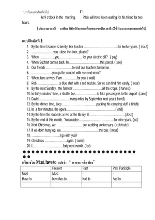 ประโยคและศัพททั่วไป 41
At 9 o’clock in the morning, Pitak will have been waiting for his friend for two
hours.
( ประมาณเวลา9 นาฬิกา พิทักษก็จะคอยเพื่อนของเขาเปนเวลาถึง 2 ชั่วโมง และคงจะคอยตอไป)
แบบฝกหัดที่ 1:
1. By the time Usanee is twenty, her teacher ……………………………….for twelve years. ( teach)
2. ……………………you close the door, please?
3. When ……………..you……………………. for your electric bill? . ( pay)
4. When Suchart comes back, he…………………………….this parcel. ( see)
5. Our friends ………………………..to visit our teachers tomorrow.
6. …………………..you go the concert with me next week?
7. When Jane arrives, Pam……………..for you. ( wait)
8. Rob ……………………a blue shirt with a red necktie, So we can find him easily. ( wear)
9. By the next Sunday, the farmers …………………………..all the crops. ( harvest)
10. In thirty minutes’ time, a shuttle bus …………………..to take passengers to the airport. (come)
11. David……………………………..many miles by September next year.( travel)
12. By the dinner time, Joey…………………………….…..packing his camping stuff. ( finish)
13. In a few minutes, the opera………………………………………………( end)
14. By the time the students arrive at the library, it………………………………….(close)
15. By the end of this month, Yosawadee…………………………………for nine years. (act)
16. Next Christmas, we…………………………our wedding anniversary. ( celebrate)
17. If we don’t hurry up, we……………………………………the bus. ( miss)
18. …………………………I go with you?
19. Christmas ……………………again. ( come)
20. I…………………………….forty next month. ( be)
☻☻☻☻☻☻☻☻☻☻☻☻☻☻☻☻☻☻☻☻☻☻☻☻☻☻
☻☻
กริยาชวย Must, have to แปลวา “ ควรจะ หรือ ตอง”
Present Past Past Participle
Must
Have to
Must
have/has to
-
had to
-
had to
 