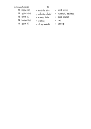 ประโยคและศัพททั่วไป 43
11. improve (vt.) = ทําใหดีขึ้น, แกไข = mend, reform
12. appliance (n.) = เครื่องมือ, เครื่องใช = instrument, apparatus
13. control (vt.) = ควบคุม, บังคับ = check, restrain
14. treatment (n.) = การรักษา = cure
15. appear (vi.) = ปรากฏ, แสดงตัว = show up
 