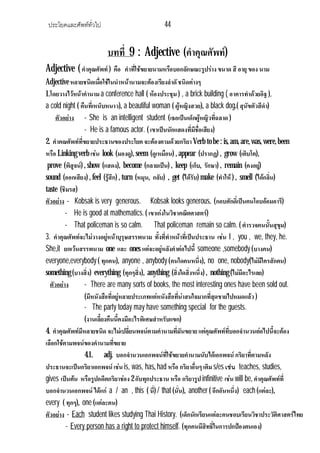 ประโยคและศัพททั่วไป 44
บทที่ 9 : Adjective (คําคุณศัพท)
Adjective (คําคุณศัพท) คือ คําที่ใชขยายนามหรือบอกลักษณะรูปราง ขนาด สี อายุของ นาม
Adjective หลายชนิดเมื่อใชในนําหนานามจะตองเรียงลําดัชนิดตางๆ
1.โดยวางไวหนาคํานามa conference hall ( หองประชุม) , a brick building ( อาคารทําดวยอิฐ),
a cold night ( คืนที่เหน็บหนาว), a beautiful woman ( ผูหญิงสวย), a black dog.( สุนัขตัวสีดํา)
ตัวอยาง - She is an intelligent student (เธอเปนเด็กผูหญิวที่ฉลาด )
- He is a famous actor. ( เขาเปนนักแสดงที่มีชื่อเสียง)
2. คําคณศัพทที่ขยายประธานของประโยค จะตองตามดวยกริยาVerb tobe : is, am, are,was, were,been
หรือ Linking verb เชน look (มองดู), seem (ดูเหมือน) , appear (ปรากฏ) , grow (เติบโต),
prove (พิสูจน) , show (แสดง), become (กลายเปน) , keep (เก็บ, รักษา) , remain (คงอยู)
sound (ออกเสียง) , feel (รูสึก) , turn (หมุน, กลับ) , get (ไดรับ) make (ทําให ) , smell (ไดกลิ่น)
taste (ชิมรส)
ตัวอยาง - Kobsak is very generous. Kobsak looks generous. (กอบศักดิ์เปนคนโอบออมอารี)
- He is good at mathematics. ( เขาเกงในวิชาคณิตศาสตร)
- That policeman is so calm. That policeman remain so calm. ( ตํารวจคนนั้นสุขุม)
3. คําคุณศัพทจะไมวางอยูหนาบุรุษสรรพนาม ทั้งที่ทําหนาที่เปนประธาน เชน I , you , we, they, he.
She,it ยกเวนสรรพนาม one และ ones แตจะอยูหลังคําตอไปนี้ someone ,somebody (บางคน)
everyone,everybody ( ทุกคน), anyone , anybody (คนใดคนหนึ่ง), no one, nobody(ไมมีใครสักคน)
something (บางสิ่ง) everything (ทุกๆสิ่ง), anything (สิ่งใดสิ่งหนึ่ง) , nothing (ไมมีอะไรเลย)
ตัวอยาง - There are many sorts of books, the most interesting ones have been sold out.
(มีหนังสือที่อยูหลายประเภทแตหนังสือที่นาสนใจมากที่สุดขายไปหมดแลว)
- The party today may have something special for the guests.
(งานเลี้ยงคืนนี้คงมีอะไรพิเศษสําหรับแขก)
4. คําคุณศัพทมีหลายชนิด จะไมเปลี่ยนพจนตามคํานามที่มันขยาย แตคุณศัพทที่บอกจํานวนตอไปนี้จะตอง
เลือกใชตามพจนของคํานามที่ขยาย
4.1. adj. บอกจํานวนเอกพจนที่ใชขยายคํานามนับไดเอกพจนกริยาที่ตามหลัง
ประธานจะเปนกริยาเอกพจนเชน is, was, has, had หรือ กริยาอื่นๆ เติมs/es เชน teaches, studies,
gives เปนตน หรือรูปอดีตกริยาชอง 2 กับทุกประธาน หรือ กริยารูป infinitive เชน will be, คําคุณศัพทที่
บอกจํานวนเอกพจนไดแก a / an , this ( นี่) / that (นั่น), another ( อีกอันหนึ่ง) each (แตละ),
every ( ทุกๆ), one (แตละคน)
ตัวอยาง - Each student likes studying Thai History. (เด็กนักเรียนแตละคนชอบเรียนวิชาประวัติศาสตรไทย
- Every person has a right to protect himself. (ทุกคนมีสิทธิ์ในการปกปองตนเอง)
 