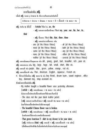ประโยคและศัพททั่วไป 49
การเรียงลําดับ adj.
เมื่อมี adj. หลาย ๆ คําขยาย n. ตองวางเรียงตามลําดับดังนี้
adj. กํากับ n. มีดั้งนี้ - Articles ไดแก a , an , the
- adj. แสดงความเปนเจาของ ไดแก my , your , our , his , her , its ,
their
- adj. ชี้เฉพาะ ไดแก this , that , these , those
- adj. แสดงจํานวนชี้เฉพาะ เชน
- one (of the / these / those) - all (of the / these / those)
- most (of the / these / those) - both (of the / these / those)
- some (of the / these / those) - any (of the / these / those)
- none (of the / these / those) - either (of the / these / those)
- neither (of the / these / those) - several (of the / these / those)
adj. แสดงลักษณะหรือคุณภาพ เชน old , young , good , bad , beautiful , rich , poor etc.
adj. แสดงขนาด เชน big , large , huge , tall , small , short , little etc.
adj. แสดงสี เชน purple , blue , green , yellow , orange , red etc.
adj. แสดงเชื้อชาติ เชน Thai , American , English , Japanese , French etc.
n. ที่ทําหนาที่เสมือน adj. ขยาย n. เชน boy friend , dream team , sound engineer , office
boy , diamond ring , shop assistant etc.
ตัวอยางการเรียงลําดับ adj.
- My mother bought a beautiful flower vase yesterday afternoon.
[ article + adj. แสดงลักษณะ + n. ขยาย + n. หลัก ]
(บายวานนี้แมของฉันชื้อแจกันดอกไมสวยมาใบหนึ่ง)
- She does not like your black leather jacket.
[ adj. แสดงความเปนเจาของ + adj. แสดงสี+ n. ขยาย + n. หลัก ]
(เธอไมชอบเสื้อแจ็คเก็ตหนังสีดําของคุณ)
- The beautiful Chinese flower vase is broken.
[ article + adj. แสดงลักษณะ + adj. แสดงเชื้อชาติ + n. ขยาย + n. หลัก ]
(แจกันดอกไมจากประเทศจีนที่สวยแตก)
- That green American T – shirt in my drawer is for your sister.
[ adj. กํากับนาม (that) +adj. แสดงสี + adj. แสดงเชื้อชาติ + n. หลัก ]
(เสื้อยืดอเมริกันสีเขียวในลิ้นชักฉันตัวนั้นสําหรับนองสาวของคุณ)
กํากับนาม + จํานวน + ลักษณะ + ขนาด + สี + เชื้อชาติ + n. ขยาย + n.
หลัก
 