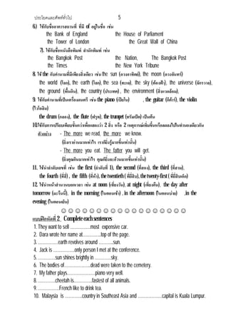 ประโยคและศัพททั่วไป 5
6.) ใชกับชื่ออาคารสถานที่ ที่มี of อยูในชื่อ เชน
the Bank of England the House of Parliament
the Tower of London the Great Wall of China
7). ใชกับชื่อหนังสือพิมพ สํานักพิมพ เชน
the Bangkok Post the Nation, The Bangkok Post
the Times the New York Tribune
8. ใชthe กับคํานามที่มีเพียงสิ่งเดียว เชน the sun (ดวงอาทิตย), the moon (ดวงจันทร)
the world (โลก), the earth (โลก), the sea (ทะเล), the sky (ทองฟา), the universe (จักรวาล),
the ground (พื้นดิน), the country (ประเทศ) , the environment (สิ่งแวดลอม),
9. ใชกับคํานามที่เปนเครื่องดนตรี เชน the piano (เปยโน) , the guitar (กีตาร), the violin
(ไวโอลิน)
the drum (กลอง), the flute (ฟรุท), the trumpet (ทรัมเปต) เปนตน
10.ใชกับการเปรียบเทียบขั้นกวาเพื่อแสดงวา 2 สิ่ง หรือ 2 เหตุการณเพิ่มขึ้นหรือลดลงไปในทํานองเดียวกัน
ตัวอยาง - The more we read, the more we know.
(ยิ่งเราอานมากเทาไร เราก็ยิ่งรูมากขึ้นเทานั้น)
- The more you eat. The fatter you will get.
(ยิ่งคุณกินมากเทาไร คุณก็ยิ่งจะอวนมากขึ้นเทานั้น)
11. ใชนําลําดับเลขที่ เชน the first (ลําดับที่ 1), the second (ที่สอง), the third (ที่สาม),
the fourth (ที่สี่) , the fifth (ที่หา), the twentieth (ที่ยี่สิบ),the twenty-first ( ที่ยี่สิบเอ็ด)
12. ใชนําหนาสํานวนบอกเวลา เชน at noon (เที่ยงวัน), at night (เที่ยงคืน), the day after
tomorrow (มะรืนนี้), in the morning (ในตอนเชา) , in the afternoon (ในตอนบาย) ,in the
evening (ในตอนเย็น)
☺☺☺☺☺☺☺☺☺☺☺☺☺☺☺☺☺☺
แบบฝกหัดที่2 Complete each sentences
1.They want to sell ……………most expensive car.
2. Dara wrote her name at…………..top of the page.
3.……………earth revolves around ………..sun.
4. Jack is …………….only person I met at the conference.
5.………….sun shines brightly in …………sky.
6. The bodies of………………..dead were taken to the cemetery.
7. My father plays…………………piano very well.
8.………….cheetah is…………..fastest of all animals.
9.…………….French like to drink tea.
10. Malaysia is ………….country in Southeast Asia and ………………capital is Kuala Lumpur.
 
