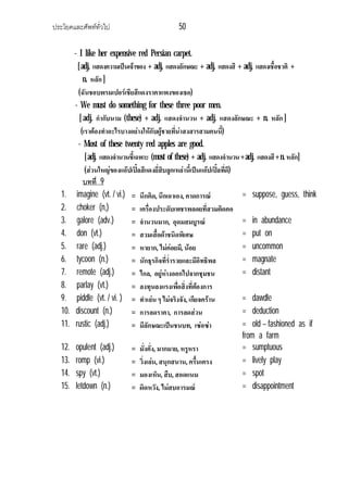 ประโยคและศัพททั่วไป 50
- I like her expensive red Persian carpet.
[adj. แสดงความเปนเจาของ + adj. แสดงลักษณะ + adj. แสดงสี + adj. แสดงเชื้อชาติ +
n. หลัก ]
(ฉันชอบพรมเปอรเชียสีแดงราคาแพงของเธอ)
- We must do something for these three poor men.
[ adj. กํากับนาม (these) + adj. แสดงจํานวน + adj. แสดงลักษณะ + n. หลัก ]
(เราตองทําอะไรบางอยางใหกับผูชายที่นาสงสารสามคนนี้)
- Most of these twenty red apples are good.
[adj. แสดงจํานวนชี้เฉพาะ (most of these) + adj. แสดงจํานวน+adj. แสดงสี+n.หลัก]
(สวนใหญของแอปเปลสีแดงยี่สิบลูกเหลานี้เปนแอปเปลที่ดี)
บทที่ 9
1. imagine (vt. / vi.) = นึกคิด, นึกเอาเอง, คาดการณ = suppose, guess, think
2. choker (n,) = เครื่องประดับเพชรพลอยที่สวมติดคอ
3. galore (adv.) = จํานวนมาก, อุดมสมบูรณ = in abundance
4. don (vt.) = สวมเสื้อผาชนิดพิเศษ = put on
5. rare (adj.) = หายาก, ไมคอยมี, นอย = uncommon
6. tycoon (n.) = นักธุรกิจที่ร่ํารวยและมีอิทธิพล = magnate
7. remote (adj.) = ไกล, อยูหางออกไปจากชุมชน = distant
8. parlay (vt.) = ลงทุนลงแรงเพื่อสิ่งที่ตองการ
9. piddle (vt. / vi. ) = ทําเลน ๆ ไมจริงจัง, เกียจคราน = dawdle
10. discount (n.) = การลดราคา, การลดสวน = deduction
11. rustic (adj.) = มีลักษณะเปนชนบท, เซอซา = old – fashioned as if
from a farm
12. opulent (adj.) = มั่งคั่ง, มากมาย, หรูหรา = sumptuous
13. romp (vi.) = วิ่งเลน, สนุกสนาน, ครื้นเครง = lively play
14. spy (vt.) = มองเห็น, สืบ, สอดแนม = spot
15. letdown (n.) = ผิดหวัง, ไมสบอารมณ = disappointment
 