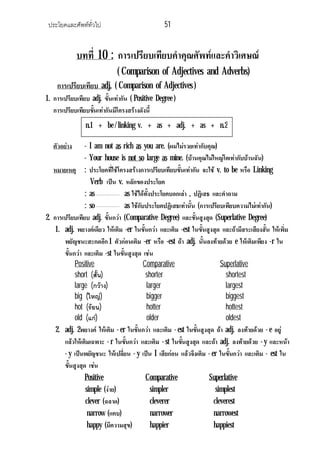 ประโยคและศัพททั่วไป 51
บทที่ 10 : การเปรียบเทียบคําคุณศัพทและคําวิเศษณ
( Comparison of Adjectives and Adverbs)
การเปรียบเทียบ adj. ( Comparison of Adjectives )
1. การเปรียบเทียบ adj. ขั้นเทากัน ( Positive Degree )
การเปรียบเทียบขั้นเทากันมีโครงสรางดังนี้
ตัวอยาง - I am not as rich as you are. (ผมไมรวยเทากับคุณ)
- Your house is not so large as mine. (บานคุณไมใหญโตเทากับบานฉัน)
หมายเหตุ : ประโยคที่ใชโครงสรางการเปรียบเทียบขั้นเทากัน จะใช v. to be หรือ Linking
Verb เปน v. หลักของประโยค
: as as ใชไดทั้งประโยคบอกเลา , ปฏิเสธ และคําถาม
: so as ใชกับประโยคปฏิเสธเทานั้น (การเปรียบเทียบความไมเทากัน)
2. การเปรียบเทียบ adj. ขั้นกวา (Comparative Degree) และขั้นสูงสุด (Superlative Degree)
1. adj. พยางคเดียว ใหเติม -er ในขั้นกวา และเติม -est ในขั้นสูงสุด และถามีสระเสียงสั้น ใหเพิ่ม
พยัญชนะสะกดอีก 1 ตัวกอนเติม -er หรือ -est ถา adj. นั้นลงทายดวย e ใหเติมเพียง -r ใน
ขั้นกวา และเติม -st ในขั้นสูงสุด เชน
Positive Comparative Superlative
short (สั้น) shorter shortest
large (กวาง) larger largest
big (ใหญ) bigger biggest
hot (รอน) hotter hottest
old (แก) older oldest
2. adj. 2พยางค ใหเติม - er ในขั้นกวา และเติม - est ในขั้นสูงสุด ถา adj. ลงทายดวย - e อยู
แลวใหเติมเฉพาะ - r ในขั้นกวา และเติม - st ในขั้นสูงสุด และถา adj. ลงทายดวย - y และหนา
- y เปนพยัญชนะ ใหเปลี่ยน - y เปน I เสียกอน แลวจึงเติม - er ในขั้นกวา และเติม - est ใน
ขั้นสูงสุด เชน
Positive Comparative Superlative
simple (งาย) simpler simplest
clever (ฉลาด) cleverer cleverest
narrow (แคบ) narrower narrowest
happy (มีความสุข) happier happiest
n.1 + be / linking v. + as + adj. + as + n.2
 