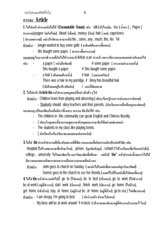 ประโยคและศัพททั่วไป 6
การละ Article
1. ไมใสหนา คํานามนับไมได (Uncountable Nouns) เชน silk( ผาไหม)ม, tea ( น้ําชา ) , Paper (
กระดาษ) pepper (พริกไทย), blood (เลือด), money (เงิน), hair ( ผม), experience
( ประสพการณ) อยางไรก็ตาม สามารถใสthe , some, any , much, this, his ได
ตัวอยาง - Jongin wanted to buy some gold. ( จงจินตตองการซื้อทอง)
- We bought some paper. ( พวกเราซื้อกระดาษ)
หมายเหตุ ในบางกรณี นามที่นับไมได อาจจะมี Article a,an นําหนา เพราะมีความหมายแตกตางกันออกไป
เชน - a paper ( หนังสือพิมพ) # some paper ( กระดาษจํานวนหนึ่ง)
She bought a paper. # She bought some paper.
- a hair ( เสนผมเสนหนึ่ง) # hair ( ผมบนศรีษะ)
There was a hair in my porridge. # Jinny has beautiful hair.
( มีเสนผมอยูในขาวตมฉัน) / เจนนี่มีผมสวย
2. ไมใสหนาArticle the หนาคํานามพหูพจนที่กลาวถึงทั่ว ๆ ไป
ตัวอยาง - Children learn from playing and observing.( เด็กๆ เรียนรูจากการเลนและการสังเกต)
- Students should obey teachers and their parents. (นักเรียนควรเชื่อฟงครูและพอแม)
หมายเหตุ เปรียบเทียบในเมื่อมีการชี้เฉพาะ เจาะจง ตองใสthe เชน
- The children in this community can speak English and Chinese fluently.
- ( เด็กๆ ในชุมชนนี้สามารถพูดภาษาอังกฤษและภาษาจีนไดอยางคลองแคลว
- The students in my class like playing tennis.
- ( นักเรียนในหองเรียนของผมชอบเลนเทนนิส)
3. ไมใส the นําหนาคํานามที่เกี่ยวกับสถานที่ที่มีความหมายเพื่อกิจกรรมอันเปนปกติวิสัย เชน
hospital (ไปโรงพยาบาลเพื่อรักษาโรค) , prison , (ถูกจับขังคุก) , school ( ไปโรงเรียนเพื่อเรียนหนังสือ),
college , university ไปวิทยาลัยหรือ มหาวิทยาลัยเพื่อศึกษา แตถามี “the” หนาคําเหลานี้แสดงวาไมได
มีความหมายตามกิจกรรมเฉพาะเหมือนความหมายที่กลาวมา
ตัวอยาง John goes to church on Sunday. ( จอหนไปโบสถเพื่อสวดมนตทุกวันอาทิตย)
Somsri goes to the church to see her friends.( สมศรีไปที่โบสถเพื่อไปพบเพื่อนๆ)
4. ไมใสthe หนาสํานวนตอไปนี้ go to (ไปนอน), be in bed (เขานอน), go to work (ไปทํางาน)
be at work ( อยูที่ทํางาน), start work (เริ่มงาน) , finish work (เลิกงาน), go home (ไปบาน),
get home (เขาบาน), stay at home (อยูบาน) be at home (อยูที่บาน), go to sea ( ไปเที่ยวทะเล)
ตัวอยาง - I am sleepy, I’m going to bed. ( ฉันงวงแลวฉันจะไปนอน)
- My boss will be at work around 9 o’clock. ( เจานายของฉันจะอยูที่ทํางานประมาณ9 โมง)
 