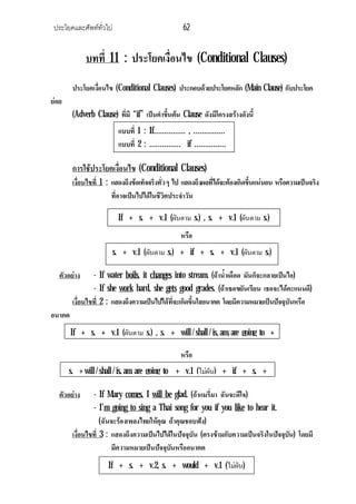 ประโยคและศัพททั่วไป 62
บทที่ 11 : ประโยคเงื่อนไข (Conditional Clauses)
ประโยคเงื่อนไข (Conditional Clauses) ประกอบดวยประโยคหลัก (Main Clause) กับประโยค
ยอย
(Adverb Clause) ที่มี “if” เปนคําขึ้นตน Clause ดังมีโครงสรางดังนี้
การใชประโยคเงื่อนไข (Conditional Clauses)
เงื่อนไขที่ 1 : แสดงถึงขอเท็จจริงทั่วๆ ไป แสดงถึงผลที่ไดจะตองเกิดขึ้นแนนอน หรือความเปนจริง
ที่อาจเปนไปไดในชีวิตประจําวัน
หรือ
ตัวอยาง - If water boils, it changes into stream. (ถาน้ําเดือด มันก็จะกลายเปนไอ)
- If she work hard, she gets good grades. (ถาเธอขยันเรียน เธอจะไดคะแนนดี)
เงื่อนไขที่ 2 : แสดงถึงความเปนไปไดที่จะเกิดขึ้นใสอนาคต โดยมีความหมายเปนปจจุบันหรือ
อนาคต
หรือ
ตัวอยาง - If Mary comes, I will be glad. (ถาแมรี่มา ฉันจะดีใจ)
- I’m going to sing a Thai song for you if you like to hear it.
(ฉันจะรองเพลงไทยใหคุณ ถาคุณชอบฟง)
เงื่อนไขที่ 3 : แสดงถึงความเปนไปไดในปจจุบัน (ตรงขามกับความเปนจริงในปจจุบัน) โดยมี
มีความหมายเปนปจจุบันหรืออนาคต
แบบที่ 1 : If…………… , ……………
แบบที่ 2 : …………… if ……………
If + s. + v.1 (ผันตาม s.) , s. + v.1 (ผันตาม s.)
s. + v.1 (ผันตาม s.) + if + s. + v.1 (ผันตาม s.)
If + s. + v.1 (ผันตาม s.) , s. + will / shall / is, am, are going to +
s. + will / shall / is, am, are going to + v.1 (ไมผัน) + if + s. +
If + s. + v.2, s. + would + v.1 (ไมผัน)
 