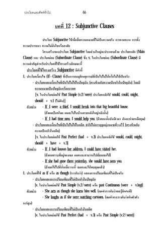 ประโยคและศัพททั่วไป 66
บทที่ 12 : Subjunctive Clauses
ประโยค Subjunctive ใชเพื่อสื่อความหมายที่ไมเปนความจริง การคาดคะเน การตั้ง
ความปรารถนา ความไมมั่นใจหรือสงสัย
โครงสรางของประโยค Subjunctive โดยสวนใหญจะประกอบดวย ประโยคหลัก (Main
Clause) และ ประโยคยอย (Subordinate Clause) ซึ่ง v. ในประโยคยอย (Subordinate Clause) มี
ความสําคัญสําหรับประโยคที่ใชโครงสรางลักษณะนี้
ประโยคที่ใชโครงสราง Subjunctive มีดังนี้
1. ประโยคเงื่อนไข (If – Clause) ที่เปนการสมมุติเหตุการณที่เปนไปไมไดหรือไมไดเปนจริง
- ประโยคแสดงเงื่อนไขที่เปนไปไมไดในปจจุบัน (ตรงขามกับความเปนจริงในปจจุบัน) โดยมี
ความหมายเปนปจจุบันหรืออนาคต
[v. ในประโยคยอยใช Past Simple (v.2 / were) ประโยคหลักใช would, could, might,
should + v.1 (ไมผัน)]
ตัวอยาง - If I were a thief, I would break into that big beautiful house.
(ถาผมเปนขโมย ผมจะไปในบานสวยหลังใหญหลังนั้น)
- If I had time now, I would help you. (ถาตอนนั้นฉันมีเวลา ฉันจะชวยเหลือคุณ)
- ประโยคแสดงเงื่อนไขที่เปนไปไมไดในอดีต ทําใหไมบรรลุจุดมุงหมายที่วางไว (ตรงขามกับ
ความเปนจริงในอดีต)
[v. ในประโยคยอยใช Past Perfect (had + v.3) ประโยคหลักใช would, could, might,
should + have + v.3]
ตัวอยาง - If I had known her address, I could have visited her.
(ถาผมทราบที่อยูของเธอ ผมคงจะสามารถไปเยี่ยมเธอได)
- If she had gone there yesterday, she would have seen you.
(ถาเธอไดไปที่นั่นเมื่อวานนี้ เธอคงจะไดพบคุณแลว)
1. ประโยคที่ใช as if หรือ as though (ราวกับวา) แสดงการเปรียบเทียบที่ไมเปนจริง
- ประโยคแสดงการเปรียบเทียบที่ไมเปนจริงในปจจุบัน
[v. ในประโยคยอยใช Past Simple (v.2 / were) หรือ past Continuous (were + v.ing)]
ตัวอยาง - She acts as though she knew him well. (เธอทําราวกับวาเธอรูจักเขาดี)
- She laughs as if she were watching cartoons. (เธอหัวเราะราวกับวาเห็นตัวตัว
การตูน)
- ประโยคแสดงการเปรียบเทียบที่ไมเปนจริงในอดีต
[v. ในประโยคยอยใช Past Perfect (had + v.3) หรือ Past Simple (v.2 / were)]
 