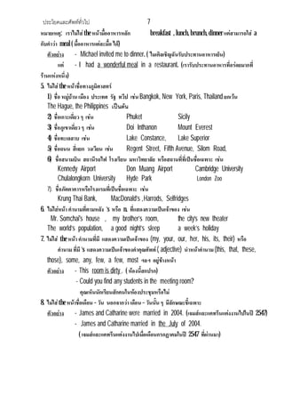ประโยคและศัพททั่วไป 7
หมายเหตุ: เราไมใสthe หนามื้ออาหารหลัก breakfast , lunch,brunch,dinnerแตสามารถใส a
กับคําวา meal ( มื้ออาหารแตละมื้อ ได)
ตัวอยาง - Michael invited me to dinner. ( ไมเคิลเชิญฉันรับประทานอาหารเย็น)
แต - I had a wonderful meal in a restaurant. (เรารับประทานอาหารที่อรอยมากที่
รานแหงหนึ่ง)
5. ไมใสthe หนาชื่อทางภูมิศาสตร
1) ชื่อ หมูบาน เมือง ประเทศ รัฐ ทวีป เชน Bangkok, New York, Paris, Thailand ยกเวน
The Hague, the Philippines เปนตน
2) ชื่อเกาะเดี่ยว ๆ เชน Phuket Sicily
3) ชื่อภูเขาเดี่ยวๆ เชน Doi Inthanon Mount Everest
4) ชื่อทะเลสาบ เชน Lake Constance, Lake Superior
5) ชื่อถนน สี่แยก วงเวียน เชน Regent Street, Fifth Avenue, Silom Road,
6) ชื่อสนามบิน สถานีรถไฟ โรงเรียน มหาวิทยาลัย หรือสถานที่ที่เปนชื่อเฉพาะ เชน
Kennedy Airport Don Muang Airport Cambridge University
Chulalongkorn University Hyde Park London Zoo
7). ชื่อภัตตาคารหรือโรงแรมที่เปนชื่อเฉพาะ เชน
Krung Thai Bank, MacDonald’s ,Harrods, Selfridges
6. ไมใสหนา คํานามที่ตามหลัง ‘s หรือ n. ที่แสดงความเปนเจาของ เชน
Mr. Somchai's house , my brother’s room, the city’s new theater
The world’s population, a good night’s sleep a week’s holiday
7. ไมใส the หนา คํานามที่มี แสดงความเปนเจาของ (my, your, our, her, his, its, their) หรือ
คํานามที่มี ‘s แสดงความเปนเจาของคําคุณศัพท( adjective) นําหนาคํานาม(this, that, these,
those), some, any, few, a few, most ฯลฯ อยูขางหนา
ตัวอยาง - This room is dirty . ( หองนี้สกปรก)
- Could you find any students in the meeting room?
คุณเห็นนักเรียนสักคนในหองประชุมหรือไม
8. ไมใสthe หนาชื่อเดือน – วัน นอกจากวาเดือน – วันนั้น ๆ มีลักษณะชี้เฉพาะ
ตัวอยาง - James and Catharine were married in 2004. (เจมสและแคทรีนแตงงานไปในป 2547)
- James and Catharine married in the July of 2004.
( เจมสและแคทรีนแตงงานไปเมื่อเดือนกรกฏาคมในป 2547 ที่ผานมา)
 