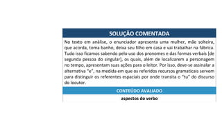 SOLUÇÃO	COMENTADA	
No	 texto	 em	 análise,	 o	 enunciador	 apresenta	 uma	 mulher,	 mãe	 solteira,	
que	acorda,	toma	banho,	deixa	seu	filho	em	casa	e	vai	trabalhar	na	fábrica.	
Tudo	isso	ficamos	sabendo	pelo	uso	dos	pronomes	e	das	formas	verbais	[de	
segunda	pessoa	do	singular],	os	quais,	além	de	localizarem	a	personagem	
no	tempo,	apresentam	suas	ações	para	o	leitor.	Por	isso,	deve-se	assinalar	a	
alternativa	“e”,	na	medida	em	que	os	referidos	recursos	gramaticais	servem	
para	distinguir	os	referentes	espaciais	por	onde	transita	o	“tu”	do	discurso	
do	locutor.	
aspectos	do	verbo	
CONTEÚDO	AVALIADO	
 