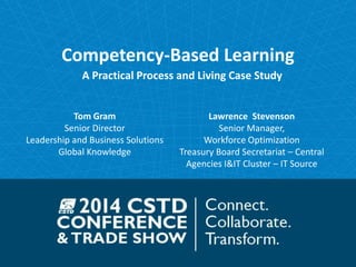 Competency-Based Learning 
A Practical Process and Living Case Study 
Tom Gram 
Senior Director 
Leadership and Business Solutions 
Global Knowledge 
Lawrence Stevenson 
Senior Manager, 
Workforce Optimization 
Treasury Board Secretariat – Central 
Agencies I&IT Cluster – IT Source 
 