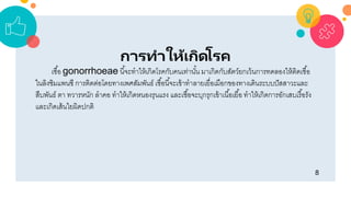 8
การทาให้เกิดโรค
เชื้อ gonorrhoeae นี้จะทำให้เกิดโรคกับคนเท่ำนั้น มำเกิดกับสัตว์ยกเว้นกำรทดลองให้ติดเชื้อ
ในลิงชิมแพนซี กำรติดต่อโดยทำงเพศสัมพันธ์ เชื้อนี้จะเข้ำทำลำยเยื่อเมือกของทำงเดินระบบปัสสำวะและ
สืบพันธ์ ตำ ทวำรหนัก ลำคอ ทำให้เกิดหนองรุนแรง และเชื้อจะบุกรุกเข้ำเนื้อเยื้อ ทำให้เกิดกำรอักเสบเรื้อรัง
และเกิดเส้นใยผิดปกติ
 
